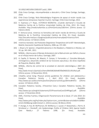 345
10.1002/14651858.CD001057.pub2, 2004.
[60] Chile Crece Contigo, «Acompañándote a descubrir,» Chile Crece Contigo, Santiago,
2010.
[61] Chile Crece Contigo, Nota Metodológica Programa de apoyo al recién nacido ¡Las
experiencias tempranas importan mucho!, Santiago: Chile Crece Contigo, 2013.
[62] V. Espinoza y P. Rojas, «ICTERICIA NEONATAL: ¿Cuándo alarmarse?,» Escuela de
Medicina Familia de la Potificia Universidad Católica de Chile, 2012. [En línea].
Available: http://medicinafamiliar.uc.cl/html/articulos/338.html. [Último acceso: 12
Febrero 2014].
[63] P. Ventura-Juncá, «Ictericia no hemolitica del recíen nacido de término,» Ecuela de
Medicina de la Pontificia Universidad Católica de Chile, [En línea]. Available:
http://escuela.med.puc.cl/paginas/publicaciones/manualped/rnictericia.html.
[Último acceso: 12 Febrero 2014].
[64] «Ictericia neonatal,» de Protocolos Diagnóstico Terapeúticos de la AEP: Neonatología,
Madrid, Asociación Española de Pediatría, 2008, pp. 372-383.
[65] J. Bryon y N. Spector, «Hyperbilirubinemia in the Newborn,» Pediatrics in Review, vol.
32, pp. 341-349 , 2011.
[66] MINSAL, «Norma para el Manejo Ambulatorio de la Malnutrición por Déficit y Exceso
en el niño(a) menor de 6 años,» Santiago, 2007.
[67] A. Capilla, D. Romero, M. Maestú, P. Campo, S. Fernandez y J. González-Marqués,
«Emergencia y desarrollo cerebral de las funciones ejecutivas,» de Actas Españolas
de Psiquitría, Madrid, 2004.
[68] MINSAL, «Norma de control de la ansiedad en atención odontológica,» 2007. [En
línea]. Available:
http://web.minsal.cl/portal/url/item/84d58636bfe8f2f0e04001011f010fa3.pdf.
[Último acceso: 13 Noviembre 2013].
[69] «Healthy active living: Physical activity guidelines for children and adolescents,»
Canadian Pediatrics Society , 1 Abril 2012. [En línea]. Available:
http://www.cps.ca/documents/position/physical-activity-guidelines#ref13. [Último
acceso: 14 Febrero 2014].
[70] Canadien Pediatrics Society, «Preventive Care,» Canadien Pediatrics Society, [En
línea]. Available:
http://www.cps.ca/english/statements/CP/PreventiveCare/GHRPage2.pdf. [Último
acceso: 17 Diciembre 2013].
[71] OMS, «Familias Fuertes,» Organización Panamericana de la Salud, 27 Julio 2010. [En
línea]. Available:
http://www.paho.org/hq/index.php?option=com_content&view=article&id=3189&It
emid=2420&lang=es&limitstart=1. [Último acceso: 06 Marzo 2014].
[72] P. Arango, H. Fox, M. McPherson, M. McManus, C. Lauver, P. Newacheck, J. Perrin, B.
Strickland y J. Shonkoff, «An Epidemiologic Profile of Children With Special Health
Care Needs,» 27 Febrero 1998. [En línea]. Available:
 