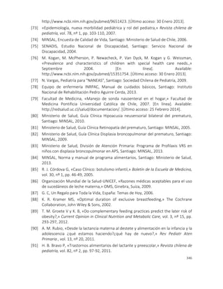 346
http://www.ncbi.nlm.nih.gov/pubmed/9651423. [Último acceso: 30 Enero 2013].
[73] «Epidemiología, nueva morbilidad pediátrica y rol del pediatra,» Revista chilena de
pediatría, vol. 78, nº 1, pp. 103-110, 2007.
[74] MINSAL, Encuesta de Calidad de Vida, Santiago: Ministerio de Salud de Chile, 2006.
[75] SENADIS, Estudio Nacional de Discapacidad, Santiago: Servicio Nacional de
Discapacidad, 2004.
[76] M. Kogan, M. McPherson, P. Newacheck, P. Van Dyck, M. Kogan y G. Weissman,
«Prevalence and characteristics of children with special health care needs.,»
Septiembre 2004. [En línea]. Available:
http://www.ncbi.nlm.nih.gov/pubmed/15351754. [Último acceso: 30 Enero 2013].
[77] N. Vargas, Pediatría para "NANEAS", Santiago: Sociedad Chilena de Pediatría, 2009.
[78] Equipo de enfermería INRPAC, Manual de cuidados básicos, Santiago: Instituto
Nacional de Rehabilitación Pedro Aguirre Cerda, 2013.
[79] Facultad de Medicina, «Manejo de sonda nasoenteral en el hogar,» Facultad de
Medicina Pontificia Universidad Católica de Chile, 2007. [En línea]. Available:
http://redsalud.uc.cl/salud/documentacion/. [Último acceso: 25 Febrero 2014].
[80] Ministerio de Salud, Guía Clínica Hipoacusia neusensorial bilateral del prematuro,
Santiago: MINSAL, 2010.
[81] Ministerio de Salud, Guía Clínica Retinopatía del prematuro, Santiago: MINSAL, 2005.
[82] Ministerio de Salud, Guía Clínica Displasia broncopulmonar del prematuro, Santiago:
MINSAL, 2009.
[83] Ministerio de Salud, División de Atención Primaria: Programa de Profilaxis VRS en
niños con displasia broncopulmonar en APS, Santiago: MINSAL, 2013.
[84] MINSAL, Norma y manual de programa alimentarios, Santiago: Ministerio de Salud,
2013.
[85] R. J. Córdova G, «Caso Clínico: botulismo infantil,» Boletín de la Escuela de Medicina,
vol. 30, nº 1, pp. 46-49, 2005.
[86] Organización Mundial de la Salud-UNICEF, «Razones médicas aceptables para el uso
de sucedáneos de leche materna,» OMS, Ginebra, Suiza, 2009.
[87] G. C, Un Regalo para Toda la Vida, España: Temas de Hoy, 2006.
[88] K. R. Kramer MS, «Optimal duration of exclusive breastfeeding,» The Cochrane
Collaboration, John Wiley & Sons, 2002.
[89] T. M. Groete V y K. B, «Do complementary feeding practices predict the later risk of
obesity?,» Current Opinion in Clinical Nutrition and Metabolic Care, vol. 3, nº 15, pp.
293-297, 2012.
[90] A. M. Rubio, «Desde la lactancia materna al destete y alimentación en la infancia y la
adolescencia ¿qué estamos haciendo?¿qué hay de nuevo?,» Rev Pediatr Aten
Primaria , vol. 13, nº 20, 2011.
[91] H. B. Bravo P, «Trastornos alimentarios del lactante y preescolar,» Revista chilena de
pediatría, vol. 82, nº 2, pp. 97-92, 2011.
 
