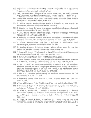 347
[92] Organización Mundial de la Salud (OMS), «Breastfeeding,» 2013. [En línea]. Available:
http://www.who.int/topics/breastfeeding/en/.
[93] OMS, «Actividad Fisica,» Organización Mudial de la Salud, [En línea]. Available:
http://www.who.int/dietphysicalactivity/pa/es/. [Último acceso: 11 Febrero 2014].
[94] Organización Mundial de la Salud, «Recomendaciones Mundiales sobre Actividad
Física para la Salud,» OMS, Ginebra, Suiza, 2010.
[95] F. Sanchis, Apego, acontecimientos vitales y depresión en una muestra de
adolescentes, Barcelona: Universidad Ramon Llull, 2008.
[96] A. Aizpuru, «La teoría del apego y su relación con el niño maltratado,» Psicología
Iberoamericana, vol. 2, nº 1, pp. 37-44, 1994.
[97] A. Oliva, «Estado actual de la teoría del apego,» Psiquiatría y Psicología del Niño y del
Adolescente, vol. 4, nº 1, pp. 65-81, 2004.
[98] K. Repetur y A. Quezada, «Vínculo y desarrollo psicológico: La importantacoa de las
relaciones tempranas,» Revista Digital Universitaria, vol. 6, nº 11, pp. 2-15, 2005.
[99] L. Botella, Reconstrucción relacional y narrativa en psicoterapia: bases
neurobiológicas, Barcelona: Universitat Ramon Llull, 2005.
[100] M. Sánchez, Apego en la infancia y apedo adulto, influencias en las relaciones
amorosas y sexuales, Salamanca: Universidad de Salamanca, 2011.
[101] A. Kruger y M. Konner, «Who Responds to Crying? Maternal Care and Allocare among
the!Kung,» Human Nature, vol. 21, nº 3, pp. 309-329, 2010.
[102] T. Ramsey, Training Manual: Baby´s First Massage, Ohio , 2006.
[103] S. Smith, «Helping parents cope with crying babies: decision-making and interaction
at NHS Direct.,» Journal of Advanced Nursing, vol. 66, nº 2, pp. 381-391, 2010.
[104] D. Out, S. Pieper, M. Bakermans-Kranenburg, P. Zeskind y M. van IJzendoorn,
«Intended sensitive and harsh caregiving responses to infant crying: The role of cry
pitch and perceived urgency in an adult twin sample.,» The International Journal:
Child Abuse & Neglect, vol. 34, nº 11, pp. 863-873, 2010.
[105] S. Bell y M. Ainsworth, «Infant crying and maternal responsiveness,» de Child
Development, 1972, pp. 1171-1190.
[106] A. Kruger y M. Konner, «Who Responds to Crying?,» Human Nature, vol. 21, nº 3, pp.
309-329 , 2010.
[107] W. Frey y M. Langseth, Crying: The Mystery of Tears, HarperCollins Publishers, 1985.
[108] S. Reijneveld, E. Brugman y R. Hirasing, «Excessive infant crying: the impact of varying
definitions.,» Pediatrics, vol. 4, nº 108, 2001.
[109] M. Wake, E. Morton-Allen, Z. Poulakis, H. Hiscock, S. Gallagher y F. Oberklaid,
«Prevalence, stability, and outcomes of cry-fuss and sleep problems in the first 2
years of life: prospective community-based study.,» Pediatrics, vol. 3, nº 117, pp. 42-
836, 2006.
[110] M. Megel, M. Wilson, K. Bravo, N. McMahon y A. Towne, «Baby lost and found:
mothers' experiences of infants who cry persistently,» J Pediatr Health Care, vol. 3, nº
 