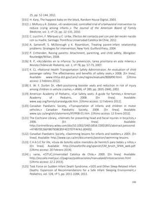 348
25, pp. 52-144, 2011.
[111] H. Karp, The happiest baby on the block, Random House Digital, 2003.
[112] J. McRury y A. Zolotor, «A randomized, controlled trial of a behavioral intervention to
reduce crying among infants.,» The Journal of the American Board of Family
Medicine, vol. 3, nº 23, pp. 22-135, 2010.
[113] C. Lucchini, F. Márquez y C. Uribe, Efectos del contacto piel con piel del recién nacido
con su madre, Santiago: Pontificia Universidad Católica de Chile, 2012.
[114] A. Sameroff, S. McDonough y K. Rosenblum, Treating parent-infant relationship
problems: Strategies for intervention, New York: Guilford Press, 2004.
[115] P. Crittenden, Raising parents: Attachment, parenting, and child safety, Abingdon:
Routledge/Willan, 2008.
[116] R. P, «Accidentes en la infancia: Su prevención, tarea prioritaria en este milenio,»
Revista Chilena de Pediatría, vol. 1, nº 78, pp. 57-73, 2007.
[117] K. CJ, «National Health Transportation Safety Administraion. An evaluation of child
passenger safety: The effectiveness and benefits of safety seats,» 2008. [En línea].
Available: www.nhtsa.dot.gov/cars/rules/regrev/evaluate/806890.html. [Último
acceso: 2 Febrero 2012].
[118] E. W. F. Durbin Dr, «Belt-positioning booster seats and reduction in risk of injury
among children in vehicle crashes,» JAMA, nº 289, pp. 2835-2840, 2003.
[119] American Academy of Pediatric, «Car Safety seats: A guide for families,» American
Academy of Pediatric, 2008. [En línea]. Available:
www.aap.org/family/carseatguide.htm. [Último acceso: 12 Febrero 2012].
[120] Canadian Paediatric Society, «Transportation of infants and children in motor
vehicles,» Canadian Paediatric Society, 2008. [En línea]. Available:
www.cps.ca/english/statements/IP/IP08-01.htm. [Último acceso: 12 Enero 2012].
[121] The Cochrane Library, «Helmets for preventing head and facial injuries in bicyclists,»
2006. [En línea]. Available:
http://onlinelibrary.wiley.com/doi/10.1002/14651858.CD001855/abstract;jsessionid
=474B70E266FBB79D8C85F4ED707FAFA3.d04t02.
[122] Canadian Paediatric Society, «Swimming lessons for infants and toddlers,» 2003. [En
línea]. Available: http://www.cps.ca/en/documents/position/swimming-lessons.
[123] C.H.A.S.E for life, «Guía de bolsillo sobre maniobra de heimlich para bebés y niños,»
[En línea]. Available: http://chaseforlife.org/spanish/CM_broch_SPAN_web.pdf.
[Último acceso: 20 Febrero 2014].
[124] j. varas, «CITUC,Universidad Catolica de Chile,» 2000. [En línea]. Available:
http://escuela.med.puc.cl/paginas/publicaciones/manualped/intoxicaciones.html .
[Último acceso: 22 2 2013].
[125] Task Force on Sudden Infant Death Syndrome, «SIDS and Other Sleep-Related Infant
Deaths: Expansion of Recommendations for a Safe Infant Sleeping Environment,»
Pediatrics, vol. 128, nº 5, pp. 2011-2284, 2011.
 