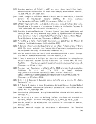 349
[126] American Academy of Pediatrics, «SIDS and other sleep-related infant deaths:
expansion of recommendations for a safe infant sleeping environment,» Pediatrics,
vol. 128, nº 5, pp. 1341-1367, 2011.
[127] DGMN, «Preguntas Frecuentes Material de uso Bélico y Precursores,» Dirección
General de Movilización Nacional (DGMN), [En línea]. Available:
http://www.dgmn.cl/?page_id=172. [Último acceso: 21 Febrero 2014].
[128] UNICEF, Programa Puente, Fondo Solidario e Inversión Social, El maltrato deja huella.
Manual para la detección y orientación de la violencia intrafamiliar, Santiago de
Chile: Fondo de las Naciones Unidas para la Infancia, 2007.
[129] American Academy of Pediatrics, «Talking to Kids and Teens about Social Media and
Sexting,» 2009. [En línea]. Available: http://www.aap.org/en-us/about-the-aap/aap-
press-room/news-features-and-safety-tips/Pages/Talking-to-Kids-and-Teens-About-
Social-Media-and-Sexting.aspx. [Último acceso: 21 Febrero 2014].
[130] A. Castillo y E. Paris, «Reanimación cardiopulmonar pediátrica,» de Manual de
Pediatría, Pontificia Universidad Católica de Chile, 2002.
[131] P. Barrera, «Reanimación Cardiopulmonar en los niños,» Pediatría al día, 27 Enero
2007. [En línea]. Available: http://pediatraldia.cl/reanimacion-cardiopulmonar-en-
los-ninos-norma-nacional/. [Último acceso: 25 Febrero 2014].
[132] MINSAL, Manual clínico para servicios de atención primaria de urgencia, Santiago:
Subsecretaría de Redes Asistenciales, Ministerio de Salud, 2008.
[133] C. Calvo, J. Manrrique, A. Rodríguez y J. López-Herce, «Reanimación cardiopulmonar
básica en Pediatría,» Societat Catalan de Pediatría , 03 Febrero 2007. [En línea].
Available: http://www.scpediatria.cat/rcp/wp-content/uploads/rcp-basica.pdf.
[Último acceso: 07 Marzo 2014].
[134] American Heart Association, «Highlights of the 2010 American Heart Association.
Guidelines for CPR and ECC,» 2010. [En línea]. Available:
http://www.heartandstroke.com/atf/cf/%7B99452d8b-e7f1-4bd6-a57d-
b136ce6c95bf%7D/KJ-0882%20ECC%20GUIDELINE%20HIGHLIGHTS%202010.PDF.
[Último acceso: 03 Febrero 2014].
[135] C. C. y. J. S. Casassas R, Cuidados básicos del niño sano y enfermo IV edición,
Santiago: UC, 2011.
[136] S. P. Guerra C, «Uso de la pauta de evaluación de las condiciones de seguridad del
hogar entregada a los padres de los lactantes que asisten al centro médico Nuestra
Señora de la Paz,» Santiago, 2004.
[137] Ministerio de Salud (MINSAL), « Programa Nacional de Salud de la Infancia,» MINSAL,
Santiago, 2013.
[138] M. Carr-Gregg y R. Manocha, «Bullying - effects, prevalence and strategies for
detection,» RACGP - Australian Family Physician, vol. 3, nº 40, pp. 98-102, 2011.
[139] MINSAL, «Atención de Adolescentes con Problemas de Salud Mental,» MINSAL,
Santiago, 2009.
[140] MINSAL, Atención Integral de Niñas/Niños y Adolescentes con Trastorno
 