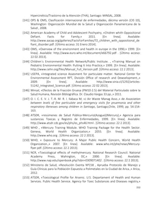 350
Hipercinético/Trastorno de la Atención (THA), Santiago: MINSAL, 2008.
[141] OPS & OMS, Clasificación internacional de enfermedades, décima versión (CIE-10),
Washington: Organización Mundial de la Salud y Organización Panamericana de la
Salud , 2008.
[142] American Academy of Child and Adolescent Psichyatry, «Chidren whith Oppositional
Defiant. Facts for Family,» 2011. [En línea]. Available:
http://www.aacap.org/galleries/FactsForFamilies/72_children_with_oppositional_de
fiant_disorder.pdf. [Último acceso: 31 Enero 2014].
[143] OMS, «Overview of the environment and health in europe in the 1990,» 1999. [En
línea]. Available: http://www.euro.who.int/document/e66792.pdf . [Último acceso:
22 02 2013].
[144] Children`s Environmental Health Network/Public Institute. , «Training Manual on
Pediatric Environmental Health: Putting It Into Practice,» 1999. [En línea]. Available:
http://www.cehn.org/files/Manual_Full_Version.pdf. [Último acceso: 22 2 2013].
[145] USEPA, «Integrated science Assesment for particulate matter. National Center for
Environmental Assessment RPT, División Office of research and Dewvelopment.,»
2009. [En línea]. Available: http://www.sinia.cl/1292/articles-
51242_Integrated_Science.pdf. [Último acceso: 22 02 2013].
[146] Minsal, «Efectos de la Fracción Gruesa (PM10-2.5) del Material Particulado sobre la
Salud Humana, Revisión Bibliográfica. Dr. Claudio Vargas 33 pp.,» 2011.
[147] O. I. C. E. V. J. T.-R. M. R. I. Ilabaca M, «J Air Waste Manag Asso.,» de Association
between levels of fine particulate and emergency visits for pnuemonia and other
respiratory illenesses among children in Santiago, Santiago,Chile, 1999, pp. 54:154-
163.
[148] ATSDR, «resúmenes de Salud Pública-Mercurio(Azogue)(Mercury),» Agencia para
sustancias Toxicas y Registro de Enfermedades, 1999. [En línea]. Available:
http://www.atsdr.cdc.gov/es/phs/es_phs46.html . [Último acceso: 22 2 2013].
[149] WHO , «Mercury Training Module. WHO Training Package for the Health Sector.
Geneva, World Health Organization,» 2055. [En línea]. Available:
http://www.who.org . [Último acceso: 22 2 2013].
[150] WHO, « Exposure to Mercury: A Major Public Health Concern, World Health
Organization.,» 2007. [En línea]. Available: www.who.int/phe/news/Mercury-
flyer.pdf. [Último acceso: 22 2 2013].
[151] NCR, «Toxicological effects of methylmercury. National Research Council. National
Academy Press, Wahington, DC,» 2000. [En línea]. Available:
http://www.nap.edu/openbook.php?isbn=0309071402 . [Último acceso: 22 2 2013].
[152] Ministerio de Salud, «Resolución Exenta Nº158 , Aprueba Protocolo de Manejo y
Guía Clínicas para la Población Expuesta a Polimetales en la Ciudad de Arica.,» Arica,
2012.
[153] ATSDR, «Toxicological Profile for Arsenic. U.S. Departament of Health and Human
Services. Public Health Service. Agency for Toxic Substances and Diseases registry,»
 