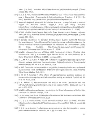 351
2005. [En línea]. Available: http://www.atsdr.cdc.gov/toxprofiles/tp2.pdf. [Último
acceso: 22 2 2013].
[154] M. d. S. d. Perú, «Resolución Ministerial Nº389/11, Guía Técnica: Guía Práctica Clínica
para el Diagnóstico y Tratamiento de la Intoxicación por Arsénico.,» 3 1 2011. [En
línea]. Available: http://www.minsa.gob.pe/portalweb/06prevencion.
[155] Secretaría Regional Ministerial de Salud de Atacama , « Diagnóstico de la Infancia
Región de Atacama Tercera Región.,» 2010. [En línea]. Available:
http://info.seremisaludatacama.cl/documents/epidemiologia/Diagnosticos%20de%2
0salud/Dg%20regional%20de%20la%20infancia.pdf. [Último acceso: 3 1 2013 ].
[156] ATSDR, « Public Health Service. Agency for Toxic Substances and Diseases registry,»
2007. [En línea]. Available: wwww.atsdr.cdc.gov/es/toxfaqs/es_tfacts13.pdf . [Último
acceso: 24 1 2013].
[157] H. Canada, «Guidelines for Canadian Drinking Water Quality: GUIDELINE Technical
Document Arsenic. Federal Provincial Territorial Committee on Drinking Water of the
Federal Provincial Territorial Committee on the health and the Environment,» (2006).
[En línea]. Available: http://www.hc-sc.gc.ca/ewh-semt/pubs/water-
eau/arsenic/index-eng.php. [Último acceso: 3 1 2013].
[158] MINSAL, « Decreto Supremo Nª735 de 1989, Publicado en el Diario Oficial de 19 de
Diciembre de 1969 y Actualizado Según decreto Nº131 de 2006 publicado en el
Diario Oficial de 26 de Marzo de 2003,» santiago, 2003.
[159] A. M. M. A. H. O. R. D. I. A. Abdel GM, «Effects of occupational pesticide exposure on
children applying pesticides. Neurotoxicology,» National Institute of Environmental
Health Sciences, vol. 29, nº 5, pp. 833-838, 2008.
[160] M. MT, Evaluación de la exposición a plaguicidas órgano-fosforados en escolares de
la provincia de Talca: Identificación de factores de riesgos asociados (Tesis Doctoral),
Talca: Universidad de Chile, 2013.
[161] K. M. M. R. Sanchez P, «The effects of organophosphate pesticide exposure on
hispanic children’s cognitive and behavioral functioning.,» J Pediatric Psychol, vol. 33,
nº 1, pp. 91-10, 2008.
[162] R. R. Ramírez V, «Estandarización del WISC-III en Chile: Descripción del test,
estructura factorial y consistencia interna de las escalas.Psykhe,» Scielo, vol. 16, nº 1,
pp. 91-109, 2007.
[163] MINSAL , «Manual para el apoyo y seguimiento del desarrollo psicosocial de los niños
y niñas de 0 a 6 años,» Santiago, 2008.
[164] L. K. Pickering, Red Book: 2009 Report of the Committee on Infectious Diseases, AAP
Committee on Infectious Diseases, 2009.
[165] 1. C. (. G. d. Intoxicaciones, «Guías de Intoxicaciones,» 2012. [En línea]. Available:
http://escuela.med.puc.cl/publ/GuiaIntoxicaciones/manejo.html. [Último acceso: 22
2 2013].
[166] V. R. B. J. e. a. Hudson PJ, «Exposición a mercurio entre hijos de trabajadores en una
planta de termómetros,» Pediatrics, nº 79, pp. 935-938, 1978.
 