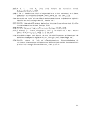 352
[167] F. B. C. I. Rose KL, Leyes sobre menores de importancia mayor,
Dubuque:Cendall/hunt, 1994.
[168] G. LR, «La presentación clínica de los problemas de la salud ambiental y el rol de los
pediatras,» Pediatric Clinics of North America, nº 48, pp. 1085-1098, 2001.
[169] Ministerio de Salud, Norma para el optimo desarrollo de programas de pesquisa
neonatal de Chile, Santiago: MINSAL, DIPRECE, 2012.
[170] MINSAL, «Manual del Programa Nacional de alimentación complementaria del niños
prematuro externo,» MINSAL, Santiago, 2003.
[171] MINSAL, Manual de Programa Alimentarios, Santiago: MINSAL, 2011.
[172] V. Cornejo y E. Paiman, «Diagnóstico, clínica y tratamiento de la PKU,» Revista
Chilena de Nutrición, vol. 1, nº 31, pp. 25-30, 2004.
[173] Nota Metodológica para equipos de salud de atención primaria y maternidad ¡Las
experiencias tempranas importan mucho!, Santiago: Chile Crece Contigo, 2012.
[174] MINSAL, «Anexo 16. Tipos de esfigmomanómetro: Recomendaciones» de
documento,» de Programa de capacitación: Medición de la presión arterial Guía para
el instructor, Santiago, Ministerio de Salud, 2012, pp. 40-46.
 