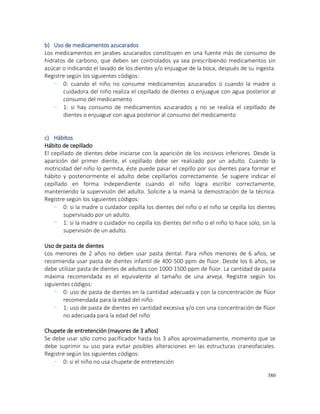 380
b) Uso de medicamentos azucarados
Los medicamentos en jarabes azucarados constituyen en una fuente más de consumo de
hidratos de carbono, que deben ser controlados ya sea prescribiendo medicamentos sin
azúcar o indicando el lavado de los dientes y/o enjuague de la boca, después de su ingesta.
Registre según los siguientes códigos:
- 0: cuando el niño no consume medicamentos azucarados o cuando la madre o
cuidadora del niño realiza el cepillado de dientes o enjuague con agua posterior al
consumo del medicamento
- 1: si hay consumo de medicamentos azucarados y no se realiza el cepillado de
dientes o enjuague con agua posterior al consumo del medicamento
c) Hábitos
Hábito de cepillado
El cepillado de dientes debe iniciarse con la aparición de los incisivos inferiores. Desde la
aparición del primer diente, el cepillado debe ser realizado por un adulto. Cuando la
motricidad del niño lo permita, éste puede pasar el cepillo por sus dientes para formar el
hábito y posteriormente el adulto debe cepillarlos correctamente. Se sugiere indicar el
cepillado en forma independiente cuando el niño logra escribir correctamente,
manteniendo la supervisión del adulto. Solicite a la mamá la demostración de la técnica.
Registre según los siguientes códigos:
- 0: si la madre o cuidador cepilla los dientes del niño o el niño se cepilla los dientes
supervisado por un adulto.
- 1: si la madre o cuidador no cepilla los dientes del niño o el niño lo hace solo, sin la
supervisión de un adulto.
Uso de pasta de dientes
Los menores de 2 años no deben usar pasta dental. Para niños menores de 6 años, se
recomienda usar pasta de dientes infantil de 400-500 ppm de flúor. Desde los 6 años, se
debe utilizar pasta de dientes de adultos con 1000-1500 ppm de flúor. La cantidad de pasta
máxima recomendada es el equivalente al tamaño de una arveja. Registre según los
siguientes códigos:
- 0: uso de pasta de dientes en la cantidad adecuada y con la concentración de flúor
recomendada para la edad del niño.
- 1: uso de pasta de dientes en cantidad excesiva y/o con una concentración de flúor
no adecuada para la edad del niño
Chupete de entretención (mayores de 3 años)
Se debe usar sólo como pacificador hasta los 3 años aproximadamente, momento que se
debe suprimir su uso para evitar posibles alteraciones en las estructuras craneofaciales.
Registre según los siguientes códigos:
- 0: si el niño no usa chupete de entretención
 