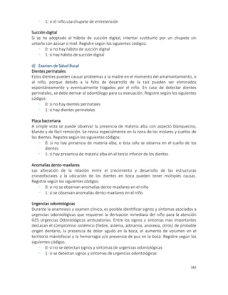 381
- 1: si el niño usa chupete de entretención
Succión digital
Si se ha adoptado el hábito de succión digital, intentar sustituirlo por un chupete sin
untarlo con azúcar o miel. Registre según los siguientes códigos:
- 0: si no hay hábito de succión digital
- 1: si hay hábito de succión digital
d) Examen de Salud Bucal
Dientes perinatales
Estos dientes pueden causar problemas a la madre en el momento del amamantamiento, o
al niño, porque debido a la falta de desarrollo de la raíz pueden ser eliminados
espontáneamente y eventualmente tragados por el niño. En caso de detectar dientes
perinatales, se debe derivar al odontólogo para su evaluación. Registre según los siguientes
códigos:
- 0: si no hay dientes perinatales
- 1: si hay dientes perinatales
Placa bacteriana
A simple vista se puede observar la presencia de materia alba con aspecto blanquecino,
blando y de fácil remoción. Se revisa especialmente en la zona de los molares y cuellos de
los dientes. Registre según los siguientes códigos:
- 0: si no hay presencia de materia alba, o ésta sólo se observa en el cuello de los
dientes
- 1: si hay presencia de materia alba en el tercio inferior de los dientes
Anomalías dento-maxilares
Las alteración de la relación entre el crecimiento y desarrollo de las estructuras
craneofaciales y la ubicación de los dientes en boca pueden tener múltiples causas.
Registre según los siguientes códigos:
- 0: si no se observan anomalías dento-maxilares en el niño
- 1: si se observan anomalías dento-maxilares en el niño
Urgencias odontológicas
Durante la anamnesis y examen clínico, es posible identificar signos y síntomas asociados a
urgencias odontológicas que requieren la derivación inmediata del niño para la atención
GES Urgencias Odontológicas ambulatorias. Entre los signos y síntomas más importantes
destacan el compromiso sistémico (fiebre, astenia, adinamia, anorexia, otros) de probable
origen dentario, la presencia de dolor agudo en la boca, el aumento de volumen en el
territorio máxilofacial y la hemorragia y/o presencia de pus en la boca. Registre según los
siguientes códigos:
- 0: si no se detectan signos y síntomas de urgencias odontológicas
- 1: si se detectan signos y síntomas de urgencias odontológicas
 