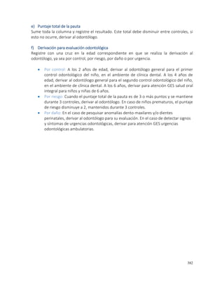 382
e) Puntaje total de la pauta
Sume toda la columna y registre el resultado. Este total debe disminuir entre controles, si
esto no ocurre, derivar al odontólogo.
f) Derivación para evaluación odontológica
Registre con una cruz en la edad correspondiente en que se realiza la derivación al
odontólogo, ya sea por control, por riesgo, por daño o por urgencia.
 Por control: A los 2 años de edad, derivar al odontólogo general para el primer
control odontológico del niño, en el ambiente de clínica dental. A los 4 años de
edad, derivar al odontólogo general para el segundo control odontológico del niño,
en el ambiente de clínica dental. A los 6 años, derivar para atención GES salud oral
integral para niños y niñas de 6 años.
 Por riesgo: Cuando el puntaje total de la pauta es de 3 o más puntos y se mantiene
durante 3 controles, derivar al odontólogo. En caso de niños prematuros, el puntaje
de riesgo disminuye a 2, mantenidos durante 3 controles.
 Por daño: En el caso de pesquisar anomalías dento-maxilares y/o dientes
perinatales, derivar al odontólogo para su evaluación. En el caso de detectar signos
y síntomas de urgencias odontológicas, derivar para atención GES urgencias
odontológicas ambulatorias.
 