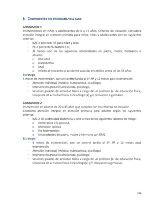 384
8. COMPONENTES DEL PROGRAMA VIDA SANA
Componente 1
Intervenciones en niños y adolescentes de 6 a 19 años: Criterios de inclusión: Considera
atención integral en atención primaria para niños, niñas y adolescentes con los siguientes
criterios:
- IMC  percentil 95 para edad y sexo,
- PC  percentil 90 NANHES III,
- Al menos uno de los siguientes antecedentes en padre, madre, hermanos o
abuelos:
o Obesidad
o Dislipidemia
o DM2
o Infarto al miocardio o accidente vascular encefálico antes de los 55 años.
Estrategia
4 meses de intervención, con un control tardío al 6º, 9º y 12 meses post intervención.
- Atención individual (médico, nutricionista, psicólogo).
- Intervención grupal (nutricionista, psicólogo).
- Sesiones guiadas de actividad física a cargo de un profesor (a) de educación física,
terapeuta de actividad física, kinesiólogo (a) y/o derivación a gimnasio.
Componente 2
Intervención en adultos de 20 a 45 años que cumplan con los criterios de inclusión.
Considera atención integral en atención primaria para adultos según los siguientes
criterios:
- IMC  30 u obesidad abdominal y uno o más de los siguientes factores de riesgo:
o Intolerancia a la glucosa,
o Alteración lipídica
o Pre hipertensión
o Antecedentes de padre, madre o hermano con DM2
Estrategia
- 4 meses de intervención, con un control tardío al 6º, 9º y 12 meses post
intervención.
- Atención individual (médico, nutricionista, psicólogo)
- Intervención grupal (nutricionista, psicólogo)
- Sesiones guiadas de actividad física a cargo de un profesor (a) de educación física,
terapeuta de actividad física, kinesiólogo(a) y/o derivación a gimnasio.
 