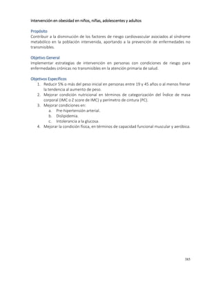 385
Intervención en obesidad en niños, niñas, adolescentes y adultos
Propósito
Contribuir a la disminución de los factores de riesgo cardiovascular asociados al síndrome
metabólico en la población intervenida, aportando a la prevención de enfermedades no
transmisibles.
Objetivo General
Implementar estrategias de intervención en personas con condiciones de riesgo para
enfermedades crónicas no transmisibles en la atención primaria de salud.
Objetivos Específicos
1. Reducir 5% o más del peso inicial en personas entre 19 y 45 años o al menos frenar
la tendencia al aumento de peso.
2. Mejorar condición nutricional en términos de categorización del Índice de masa
corporal (IMC o Z score de IMC) y perímetro de cintura (PC).
3. Mejorar condiciones en:
a. Pre-hipertensión arterial.
b. Dislipidemia.
c. Intolerancia a la glucosa.
4. Mejorar la condición física, en términos de capacidad funcional muscular y aeróbica.
 