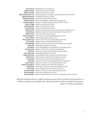 3
Mario Zanolli Oftalmólogo, Clínica Alemana
Miguel Cordero Psicólogo, University of Bristol
Miriam González Matrona, Ministerio de Salud
Mónica Galanti de la Paz Nefróloga Infantil, Complejo Asistencial Doctor Sótero del Rio
Natalia Dembowski Psicóloga, Ministerio de Salud
Natalia Dinamarca Nutricionista, Ministerio de Salud
Natalia Tamblay Otorrinolaringóloga, Hospital San Borja Arriarán
Natalie Rodríguez Pediatra, Complejo Asistencial Doctor Sótero del Rio
Nelson Vargas Pediatra, Universidad de Chile
Pamela Burdiles Matrona, Ministerio de Salud
Pamela Burgos Enfermera, Ministerio de Salud
Pamela Correa Profesora de Educación Física, Instituto Nacional de Deportes
Pamela Rojas Médico Familiar, Pontificia Universidad Católica de Chile
Paola Pontoni Enfermera, Ministerio de Salud
Patricia Llanquitur Enfermera, Servicio de Salud Metropolitano Sur
Patricia Mena Neonatóloga, Hospital Barros Luco
Patricia Valenzuela Pediatra, Pontificia Universidad Católica de Chile
Paula Andrés Médico Familiar, CESFAM Salvador Bustos
Paula Bedregal Médico salubrista, Pontificia Universidad Católica de Chile
Paula Silva Odontóloga, Ministerio de Salud
Pía Vallejos Otorrinolaringóloga, Hospital Militar y del Hospital FACH
Pilar Monsalve Médico Familiar del niño, Ministerio de Salud
Pilar Pinto Enfermera, Servicio de Salud Metropolitano Norte
Raul Valenzuela Kinesiólogo, Ministerio de Salud
Roberto Raimann Traumatólogo Infantil, Hospital San Borja Arriarán
Rolf Raimann Oftalmólogo, Fundación Oftalmológica los Andes
Rosa Antilef Enfermera, Hospital Clínico San Borja Arriarán
Rosa Silva Enfermera, Servicio de Salud Metropolitano Occidente
Rosario Moore Pediatría, Pontificia Universidad Católica de Chile
Roxana Buscaglione Médico, Hospital Intercultural de Hanga Roa
Salesa Barja Nutrióloga, Pontificia Universidad Católica de Chile
Teresa Soto Administradora Pública, Ministerio de Salud
Verónica Valdés Pediatra, Pontificia Universidad Católica de Chile
Xenia Benavides Nutricionista, Ministerio de Salud
Ximena Morlans Médico Familiar del niño, Servicio de Salud Metropolitano Central
Nuestros agradecimientos a todas las personas que hicieron posible este documento y a
también a aquellas que trabajan día a día para mejorar la salud y calidad de vida de los
niños y las niñas y sus familias.
 
