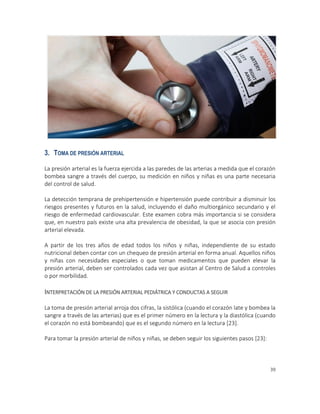 39
”
3. TOMA DE PRESIÓN ARTERIAL
La presión arterial es la fuerza ejercida a las paredes de las arterias a medida que el corazón
bombea sangre a través del cuerpo, su medición en niños y niñas es una parte necesaria
del control de salud.
La detección temprana de prehipertensión e hipertensión puede contribuir a disminuir los
riesgos presentes y futuros en la salud, incluyendo el daño multiorgánico secundario y el
riesgo de enfermedad cardiovascular. Este examen cobra más importancia si se considera
que, en nuestro país existe una alta prevalencia de obesidad, la que se asocia con presión
arterial elevada.
A partir de los tres años de edad todos los niños y niñas, independiente de su estado
nutricional deben contar con un chequeo de presión arterial en forma anual. Aquellos niños
y niñas con necesidades especiales o que toman medicamentos que pueden elevar la
presión arterial, deben ser controlados cada vez que asistan al Centro de Salud a controles
o por morbilidad.
INTERPRETACIÓN DE LA PRESIÓN ARTERIAL PEDIÁTRICA Y CONDUCTAS A SEGUIR
La toma de presión arterial arroja dos cifras, la sistólica (cuando el corazón late y bombea la
sangre a través de las arterias) que es el primer número en la lectura y la diastólica (cuando
el corazón no está bombeando) que es el segundo número en la lectura [23].
Para tomar la presión arterial de niños y niñas, se deben seguir los siguientes pasos [23]:
 