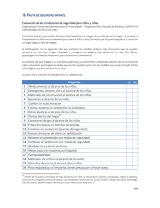 409
18.PAUTA DE SEGURIDAD INFANTIL
Evaluación de las condiciones de seguridad para niños y niñas
Elaborada por Centro de Enfermería para el Autocuidado – Programa EPAS, Facultad de Medicina, PONTIFICIA
UNIVERSIDAD CATÓLICA DE CHILE
Estimados Padres, para poder disminuir efectivamente los riesgos de accidentes en el hogar, lo primero y
fundamental es influir en el ambiente que rodea al niño o niña, de modo que se pueda desplazar y crecer en
un hogar seguro, libre de riesgos.
A continuación, lea la siguiente lista que contiene los posibles peligros más frecuentes que se pueden
encontrar en una casa. Luego, chequeen y consignen los peligros que existen en su casa. Por último,
propóngase las medidas necesarias para disminuirlos o eliminarlos.
La próxima vez que traigan a su hijo para supervisar su crecimiento y desarrollo (control de los 8 meses de
vida), esperamos que traigan las dudas que les han surgido, junto con las medidas que ya han tomado frente
a los peligros que encontraron en su casa.
Su hijo o hija y nosotros les agradecemos su colaboración.
Preguntas Sí No
1 Medicamentos al alcance de los niños.
2 Detergentes, veneno, cloro al alcance de los niños.
3 Materiales de construcción al alcance de los niños.
4 Basureros al alcance de los niños.
5 Calefón sin tubo extractor.
6 Estufas, braseros en ambientes no ventilados.
7 Bolsas plásticas al alcance de los niños.
8 Plantas dentro del hogar97
9 Conexiones de gas al alcance de los niños
10 Productos tóxicos en botellas de bebidas.
11 Escaleras sin protección (puertas de seguridad)
12 Puertas divisorias de vidrio sin señalización
13 Balcones sin protección (sin mallas de seguridad)
14 Ventanas sin protección (sin mallas de seguridad)
15 Muebles cerca de las ventanas.
16 Mesas bajas con esquinas puntiagudas.
17 Puertas batientes.
18 Materiales de costura al alcance de los niños.
19 Utensilios de cocina al alcance de los niños.
20 Pisos resbaladizos al limpiarlos (tener precaución al hacer aseo).
97
Dentro de las pantas venenosas de más frecuencia en Chile, se encuentran: Chamico, Floripondio, Digital o dedalera,
Laurel en flor, Muguete, Planta del tabaco, Cala Filodendro, Manto de Eva, Cicuta, Huaqui o Maqui del diablo, Muérdago.
Para Ver fotos y obtener mayor información visitar información www.cituc.cl
 