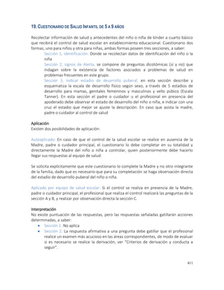 411
19.CUESTIONARIO DE SALUD INFANTIL DE 5 A 9 AÑOS
Recolectar información de salud y antecedentes del niño o niña de kínder a cuarto básico
que recibirá el control de salud escolar en establecimiento educacional. Cuestionario dos
formas, uno para niños y otra para niñas, ambas formas poseen tres secciones, a saber:
Sección 1, identificación: Donde se recolectan datos de identificación del niño o la
niña
Sección 2, signos de Alerta, se compone de preguntas dicotómicas (sí y no) que
indagan sobre la existencia de factores asociados a problemas de salud en
problemas frecuentes en este grupo.
Sección 3, Indicar estadio de desarrollo puberal, en esta sección describe y
esquematiza la escala de desarrollo físico según sexo, a través de 5 estadios de
desarrollo para mamas, genitales femeninos y masculinos y vello púbico (Escala
Tanner). En esta sección el padre o cuidador u el profesional en presencia del
apoderado debe observar el estado de desarrollo del niño o niña, e indicar con una
cruz el estadio que mejor se ajuste la descripción. En caso que asista la madre,
padre o cuidador al control de salud
Aplicación
Existen dos posibilidades de aplicación:
Autoaplicado: En caso de que el control de la salud escolar se realice en ausencia de la
Madre, padre o cuidador principal, el cuestionario lo debe completar en su totalidad y
directamente la Madre del niño o niña a controlar, quien posteriormente debe hacerlo
llegar sus respuestas al equipo de salud.
Se solicita explícitamente que este cuestionario lo complete la Madre y no otro integrante
de la familia, dado que es necesario que para su completación se haga observación directa
del estadio de desarrollo puberal del niño o niña.
Aplicado por equipo de salud escolar: Si el control se realiza en presencia de la Madre,
padre o cuidador principal, el profesional que realiza el control realizará las preguntas de la
sección A y B, y realizar por observación directa la sección C.
Interpretación
No existe puntuación de las respuestas, pero las respuestas señaladas gatillarán acciones
determinadas, a saber:
 Sección 1: No aplica
 Sección 2: La respuesta afirmativa a una pregunta debe gatillar que el profesional
realice un examen más acucioso en las áreas correspondientes, de modo de evaluar
si es necesario se realice la derivación, ver “Criterios de derivación y conducta a
seguir”.
 