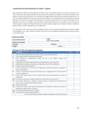 415
Cuestionario de salud infantil de 5 a 9 años - mujeres
Este cuestionario debe ser contestado por la madre, tiene como objetivo apoyar el control de salud de 5 a 9
años. Solicitamos que pueda contestar lo más precisamente posible y entregarlo o enviarlo al profesional que
realice el control de salud escolar. Este formulario entrega valiosa información que permite determinar si su
hija tiene algún problema de salud que requiere intervención y es complementario a las preguntas y examen
físico que se realiza en la escuela. Por protección a los niñas el examen escolar no incluye una revisión de los
genitales, salvo que un cuidador principal (mamá, papá) estén presentes y lo autorice. Es por esto que se
realizan algunas preguntas de desarrollo genital, así como algunas preguntas orientadas a detectar problemas
genitourinarios y anales. Agradecemos su cooperación.
Las respuestas a este cuestionario serán confidenciales (de conocimiento del profesional de la salud) y deben
ser entregadas en un sobre sellado al profesor jefe, quien se los entregará al profesional de salud que realice
el control de salud.
Nombre de la Niña:
Fecha de Nacimiento Edad
(años y meses cumplidos)
Nombre de la Madre
Dirección Teléfono
Colegio Curso
Marque SÍ o NO a las siguientes preguntas
Preguntas SÌ NO
1 ¿No controla el pipí de día o de noche, aunque sea ocasionalmente?
2 ¿Se queja de dolor frecuente al hacer pipí?
3 ¿No controla el deposiciones (caca) de día o de noche, aunque sea
ocasionalmente?
4 ¿Actualmente parásitos (gusanos) en sus deposiciones o en zona anal?
5 ¿Mancha los calzones con secreción o deposiciones en forma habitual?
6 ¿Tiene picazón anal frecuente?
7 ¿Tiene secreción de muy mal olor en genitales, picazón frecuente en genitales o
dolor en genitales?
8 ¿Tiene un aumento de volumen (hinchazón) en la ingle (parte del cuerpo entre el
muslo y abdomen)?
9 ¿Tiene olor axilar similar al de un adulto (Esto es normal desde los 6 años en
adelante)?
10 ¿Ha tenido sibilancias o silbido al pecho en estos últimos doce meses?
11 ¿Ha tenido sibilancias o silbido al pecho durante o después de hacer ejercicios
(correr, etc.) en estos últimos doce meses?
12 ¿Ronca de noche?
13 Si ronca de noche ¿tiene pausas respiratorias? (Se queda sin respirar al menos 15
segundos y luego vuelve a respirar)
14 ¿Tiene actualmente piojos en su pelo?
15 ¿Ha tenido su primera menstruación?
Si tuvo menstruación, indique la edad cumplida en años de la primera
 