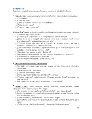 420
21.HEADSSS
Traducido y adaptado a escolares por Programa Nacional de Salud de la Infancia.
H Hogar: Genograma, estructura y funcionamiento familiar, presencia de maltrato/abuso
a.¿Dónde vives?
b.¿Con quién vives?
c. ¿Cómo se llevan las personas que viven en tu casa?
d.¿Peleas con tus papás?
e.¿Te sientes seguro en tu casa?
E Educación y Trabajo: rendimiento escolar, conducta y relaciones con sus pares, matonaje.
a.¿Te sientes seguro en la escuela?
b.¿El matonaje es un problema en tu colegio? ¿Existe cyber matonaje?
c. ¿Cómo te va en el colegio? ¿Hay algunos ramos que te cuesten más? ¿Tienes
promedios rojos? ¿Has bajado tus notas este año?
d.¿Dónde te sientas? ¿Te cuesta ver la pizarra? ¿Te cuesta escuchar lo que dice el
profesor? ¿Tienes dificultad para concentrarte?
e.¿Estás trabajando o ayudando a tus padres/personas que te cuidan/otras personas en
su trabajo? ¿Cuánto tiempo dedicas a esto?
f. ¿Alguna vez has repetido un año? ¿Qué curso?
g.¿Alguna vez te han suspendido por mala conducta o han llamado a tus padres?
h.¿Te retan mucho tus profesores? ¿Por qué?
i. ¿Has tenido problemas con tus profesores? ¿Cuáles?
A Actividades extracurriculares y extraescolares
a.Actividades extraescolares, pertenencia a grupos, actividad física, uso de televisión y
computador.
b.¿Tienes amigos fuera del colegio?
c. ¿Qué haces en tu tiempo libre?
d.¿Tienes alguna actividad extraescolar? (cuál/frecuencia)
e.¿Practicas deportes? (cuál/frecuencia) ¿Realizas actividad física? (preguntar por
juegos activos)
f. ¿Ves televisión o usas el computador a diario? ¿Cuánto tiempo?
D Drogas y dieta: comida saludable, kioskos saludables, imagen corporal, snacks,
tabaquismo pasivo o activo, uso de otras drogas.
a.¿Tus amigos o compañeros fuman? ¿Toman alcohol? ¿Usan alguna droga?
b.Alguien fuma tabaco en tu casa? ¿Alguien toma alcohol en tu casa? (intentar evaluar
si es problemático o no)
c. ¿Tú has fumado? ¿Tomado alcohol? ¿Usado alguna droga?
d.¿Comes frutas y verduras todos los días? ¿Cuántas veces comes al día? ¿Cenas por la
noche?
e.¿Qué comes de colación en la escuela? ¿Conoces los kioskos saludables?
 
