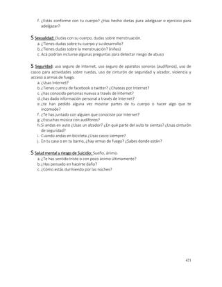421
f. ¿Estás conforme con tu cuerpo? ¿Has hecho dietas para adelgazar o ejercicio para
adelgazar?
S Sexualidad: Dudas con su cuerpo, dudas sobre menstruación.
a.¿Tienes dudas sobre tu cuerpo y su desarrollo?
b.¿Tienes dudas sobre la menstruación? (niñas)
c. Acá podrían incluirse algunas preguntas para detectar riesgo de abuso
S Seguridad: uso seguro de Internet, uso seguro de aparatos sonoros (audífonos), uso de
casco para actividades sobre ruedas, uso de cinturón de seguridad y alzador, violencia y
acceso a armas de fuego.
a.¿Usas Internet?
b.¿Tienes cuenta de facebook o twitter? ¿Chateas por Internet?
c. ¿has conocido personas nuevas a través de Internet?
d.¿has dado información personal a través de Internet?
e.¿te han pedido alguna vez mostrar partes de tu cuerpo o hacer algo que te
incomode?
f. ¿Te has juntado con alguien que conociste por Internet?
g.¿Escuchas música con audífonos?
h.Si andas en auto ¿Usas un alzador? ¿En qué parte del auto te sientas? ¿Usas cinturón
de seguridad?
i. Cuando andas en bicicleta ¿Usas casco siempre?
j. En tu casa o en tu barrio, ¿hay armas de fuego? ¿Sabes donde están?
S Salud mental y riesgo de Suicidio: Sueño, ánimo.
a.¿Te has sentido triste o con poco ánimo últimamente?
b.¿Has pensado en hacerte daño?
c. ¿Cómo estás durmiendo por las noches?
 