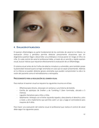 42
4. EVALUACIÓN OFTALMOLÓGICA
El examen oftalmológico es parte fundamental de los controles de salud en la infancia. La
evaluación clínica y periódica permite detectar precozmente situaciones que sin
diagnóstico podrían llegar a desarrollar una ambliopía o incluso poner en riesgo al niño o la
niña. En cada control de salud el profesional debe, a través de un sencillo y rápido examen
visual, buscar indicios que requieran efectivamente la evaluación de un Oftalmólogo.
El sistema visual antes de los 9 años de edad es inmaduro y vulnerable, pero también posee
la plasticidad necesaria para corregir anomalías en caso que se vayan presentando. Además
en la infancia se pueden detectar graves anomalías que pueden comprometer la vida o la
visión del paciente como el retinoblastoma o retinopatía.
PROCEDIMIENTO PARA LA REALIZACIÓN DEL EXAMEN VISUAL
Para realizar el examen visual se requiere los siguientes insumos en el box:
- Oftalmoscopio directo, otoscopio sin ventana o una linterna de bolsillo.
- Cartilla de optotipos de Snellen y de Tumbling E (bien iluminada, ubicada a 5
metros).
- Juguetes llamativos para niños y niñas.
- Idealmente: Anteojos con el lente izquierdo tapado y descubierto el derecho y otro
a revés u otro implemento que permita cubrir un ojo y luego el contralateral para
mayores de 4 años.
Para hacer una evaluación del sistema visual el profesional que realiza el control de salud
debe seguir los siguientes pasos:
 
