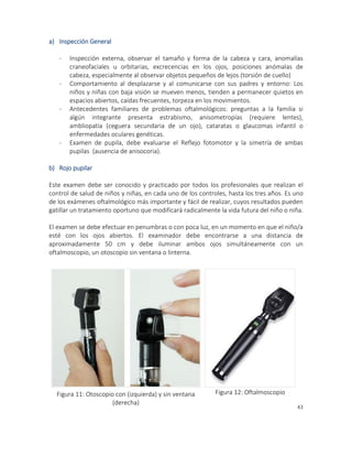 43
a) Inspección General
- Inspección externa, observar el tamaño y forma de la cabeza y cara, anomalías
craneofaciales u orbitarias, excrecencias en los ojos, posiciones anómalas de
cabeza, especialmente al observar objetos pequeños de lejos (torsión de cuello)
- Comportamiento al desplazarse y al comunicarse con sus padres y entorno: Los
niños y niñas con baja visión se mueven menos, tienden a permanecer quietos en
espacios abiertos, caídas frecuentes, torpeza en los movimientos.
- Antecedentes familiares de problemas oftalmológicos: preguntas a la familia si
algún integrante presenta estrabismo, anisometropías (requiere lentes),
ambliopatía (ceguera secundaria de un ojo), cataratas o glaucomas infantil o
enfermedades oculares genéticas.
- Examen de pupila, debe evaluarse el Reflejo fotomotor y la simetría de ambas
pupilas (ausencia de anisocoria).
b) Rojo pupilar
Este examen debe ser conocido y practicado por todos los profesionales que realizan el
control de salud de niños y niñas, en cada uno de los controles, hasta los tres años. Es uno
de los exámenes oftalmológico más importante y fácil de realizar, cuyos resultados pueden
gatillar un tratamiento oportuno que modificará radicalmente la vida futura del niño o niña.
El examen se debe efectuar en penumbras o con poca luz, en un momento en que el niño/a
esté con los ojos abiertos. El examinador debe encontrarse a una distancia de
aproximadamente 50 cm y debe iluminar ambos ojos simultáneamente con un
oftalmoscopio, un otoscopio sin ventana o linterna.
Figura 11: Otoscopio con (izquierda) y sin ventana
(derecha)
Figura 12: Oftalmoscopio
 
