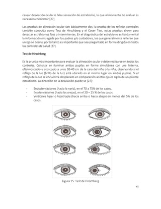 45
causar desviación ocular o falsa sensación de estrabismo, lo que al momento de evaluar es
necesario considerar [27].
Las pruebas de alineación ocular son básicamente dos: la prueba de los reflejos corneales
también conocida como Test de Hirschberg y el Cover Test, estas pruebas sirven para
detectar estrabismos fijos o intermitentes. En el diagnóstico del estrabismo es fundamental
la información entregada por los padres y/o cuidadores, los que generalmente refieren que
un ojo se desvía, por lo tanto es importante que sea preguntado en forma dirigida en todos
los controles de salud [27].
Test de Hirschberg
Es la prueba más importante para evaluar la alineación ocular y debe realizarse en todos los
controles. Consiste en iluminar ambas pupilas en forma simultánea con una linterna,
oftalmoscopio u otoscopio a unos 30-40 cm de la cara del niño o la niña, observando si el
reflejo de la luz (brillo de la luz) está ubicado en el mismo lugar en ambas pupilas. Si el
reflejo de la luz se encuentra desplazado en comparación al otro ojo es signo de un posible
estrabismo. La dirección de la desviación puede se [27]:
- Endodesviaciones (hacia la nariz), en el 70 a 75% de los casos.
- Exodesviaciónes (hacia las orejas), en el 20 – 25 % de los casos.
- Verticales hiper o hipotropía (hacia arriba o hacia abajo) en menos del 5% de los
casos.
FOTO 6
Figura 15: Test de Hirschberg
 