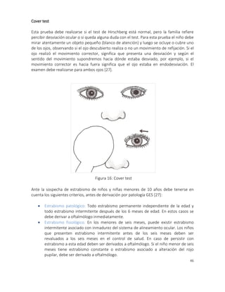 46
Cover test
Esta prueba debe realizarse si el test de Hirschberg está normal, pero la familia refiere
percibir desviación ocular o si queda alguna duda con el test. Para esta prueba el niño debe
mirar atentamente un objeto pequeño (blanco de atención) y luego se ocluye o cubre uno
de los ojos, observando si el ojo descubierto realiza o no un movimiento de refijación. Si el
ojo realizó el movimiento corrector, significa que presenta una desviación y según el
sentido del movimiento supondremos hacia dónde estaba desviado, por ejemplo, si el
movimiento corrector es hacia fuera significa que el ojo estaba en endodesviación. El
examen debe realizarse para ambos ojos [27].
Ante la sospecha de estrabismo de niños y niñas menores de 10 años debe tenerse en
cuenta los siguientes criterios, antes de derivación por patología GES [27]:
 Estrabismo patológico: Todo estrabismo permanente independiente de la edad y
todo estrabismo intermitente después de los 6 meses de edad. En estos casos se
debe derivar a oftalmólogo inmediatamente.
 Estrabismo fisiológico: En los menores de seis meses, puede existir estrabismo
intermitente asociado con inmadurez del sistema de alineamiento ocular. Los niños
que presenten estrabismo intermitente antes de los seis meses deben ser
revaluados a los seis meses en el control de salud. En caso de persistir con
estrabismo a esta edad deben ser derivados a oftalmólogo. Si el niño menor de seis
meses tiene estrabismo constante o estrabismo asociado a alteración del rojo
pupilar, debe ser derivado a oftalmólogo.
Figura 16: Cover test
FOTO 6
 