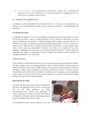 47
 Pseudoestrabismo: Es la apariencia de estrabismo a pesar de un alineamiento
normal. Su forma más frecuente es la pseudoendotropía. Se diagnostica con un
Cover Test y un reflejo corneal normal.
d) Evaluación de la agudeza visual
El método a utilizar dependerá de la edad del niño o la niña y de su cooperación. Las
técnicas más frecuentemente usadas son la prueba de fijación y reconocimiento de
optotipos.
En menores de 3 años
La medición de agudeza visual es muy compleja, se puede evaluar más que nada si el niño o
la niña fija la mirada y sigue un objeto llamativo. En este período se identifican más que
nada los problemas muy severos. El reflejo de fijación de los objetos, aparece entre las 4 y
6 semanas de vida. Si la fijación no está desarrollada después del 3 o 4 mes, estamos en
presencia de “síndrome de un retardo del desarrollo de la fijación”. Si bien, puede haber
niños y niñas sanos que desarrollen la fijación más tarde, en la mayoría de los casos
obedece a patología de la vía visual y/o del Sistema Nervioso Central. Cuando existe una
patología que impide su desarrollo a nivel de ambas vías ópticas veremos aparecer el
nistagmus pendular o en resorte [28].
Prueba de fijación
Debe sentarse a la altura del niño o la niña, el cual puede situarse en la falda de la madre y
ella debe ayudar a que se mantenga derecho y gire lo menos posible la cabeza para que
realice la rotación de los ojos. Se debe observar si hay posiciones anómalas de la cabeza y
corregirlas, luego mover el juguete en dirección horizontal y vertical y evaluar que los
movimientos sean coordinados y simétricos en ambos ojos. En algunos casos los lactantes
suelen seguir la cara de la mamá más que los juguetes, en este caso la evaluación puede
realizarse con el niño o la niña recostada.
Para mayores de 3 años
El examen de agudeza visual consiste en determinar
las letras más pequeñas que un niño o niña puede
leer en una tabla optotipos. Las tablas
recomendadas para realizar esta evaluación en
niños y niñas de 3 a 9 años son la Tabla de Snellen o
la Tabla de Tumbling E. Siempre debe asegurarse de
evaluar la agudeza visual mono-ocular.
El procedimiento para evaluar agudeza visual con
 