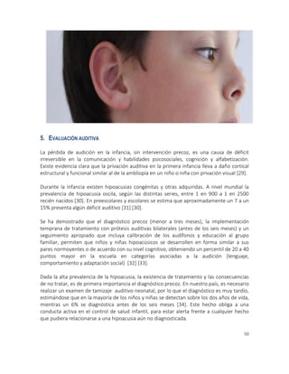 50
5. EVALUACIÓN AUDITIVA
La pérdida de audición en la infancia, sin intervención precoz, es una causa de déficit
irreversible en la comunicación y habilidades psicosociales, cognición y alfabetización.
Existe evidencia clara que la privación auditiva en la primera infancia lleva a daño cortical
estructural y funcional similar al de la ambliopía en un niño o niña con privación visual [29].
Durante la infancia existen hipoacusias congénitas y otras adquiridas. A nivel mundial la
prevalencia de hipoacusia oscila, según las distintas series, entre 1 en 900 a 1 en 2500
recién nacidos [30]. En preescolares y escolares se estima que aproximadamente un 7 a un
15% presenta algún déficit auditivo [31] [30].
Se ha demostrado que el diagnóstico precoz (menor a tres meses), la implementación
temprana de tratamiento con prótesis auditivas bilaterales (antes de los seis meses) y un
seguimiento apropiado que incluya calibración de los audífonos y educación al grupo
familiar, permiten que niños y niñas hipoacúsicos se desarrollen en forma similar a sus
pares normoyentes o de acuerdo con su nivel cognitivo, obteniendo un percentil de 20 a 40
puntos mayor en la escuela en categorías asociadas a la audición (lenguaje,
comportamiento y adaptación social) [32] [33].
Dada la alta prevalencia de la hipoacusia, la existencia de tratamiento y las consecuencias
de no tratar, es de primera importancia el diagnóstico precoz. En nuestro país, es necesario
realizar un examen de tamizaje auditivo neonatal, por lo que el diagnóstico es muy tardío,
estimándose que en la mayoría de los niños y niñas se detectan sobre los dos años de vida,
mientras un 6% se diagnóstica antes de los seis meses [34]. Este hecho obliga a una
conducta activa en el control de salud infantil, para estar alerta frente a cualquier hecho
que pudiera relacionarse a una hipoacusia aún no diagnosticada.
 