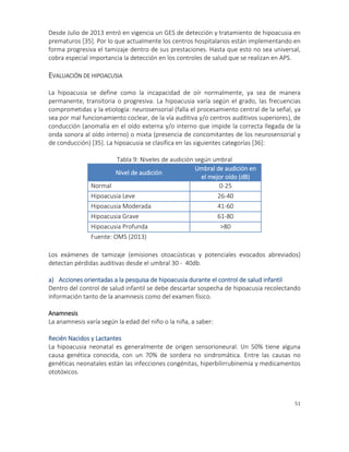 51
Desde Julio de 2013 entró en vigencia un GES de detección y tratamiento de hipoacusia en
prematuros [35]. Por lo que actualmente los centros hospitalarios están implementando en
forma progresiva el tamizaje dentro de sus prestaciones. Hasta que esto no sea universal,
cobra especial importancia la detección en los controles de salud que se realizan en APS.
EVALUACIÓN DE HIPOACUSIA
La hipoacusia se define como la incapacidad de oír normalmente, ya sea de manera
permanente, transitoria o progresiva. La hipoacusia varía según el grado, las frecuencias
comprometidas y la etiología: neurosensorial (falla el procesamiento central de la señal, ya
sea por mal funcionamiento coclear, de la vía auditiva y/o centros auditivos superiores), de
conducción (anomalía en el oído externa y/o interno que impide la correcta llegada de la
onda sonora al oído interno) o mixta (presencia de concomitantes de los neurosensorial y
de conducción) [35]. La hipoacusia se clasifica en las siguientes categorías [36]:
Tabla 9: Niveles de audición según umbral
Nivel de audición
Umbral de audición en
el mejor oído (dB)
Normal 0-25
Hipoacusia Leve 26-40
Hipoacusia Moderada 41-60
Hipoacusia Grave 61-80
Hipoacusia Profunda >80
Fuente: OMS (2013)
Los exámenes de tamizaje (emisiones otoacústicas y potenciales evocados abreviados)
detectan pérdidas auditivas desde el umbral 30 - 40db.
a) Acciones orientadas a la pesquisa de hipoacusia durante el control de salud infantil
Dentro del control de salud infantil se debe descartar sospecha de hipoacusia recolectando
información tanto de la anamnesis como del examen físico.
Anamnesis
La anamnesis varía según la edad del niño o la niña, a saber:
Recién Nacidos y Lactantes
La hipoacusia neonatal es generalmente de origen sensorioneural. Un 50% tiene alguna
causa genética conocida, con un 70% de sordera no sindromática. Entre las causas no
genéticas neonatales están las infecciones congénitas, hiperbilirrubinemia y medicamentos
ototóxicos.
 