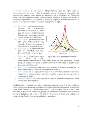 56
La impedanciometría es un examen complementario que se realiza con un
impedanciómetro, se puede realizar a cualquier edad y no requiere colaboración del
paciente. Este examen busca evaluar las variaciones de la compliance en función de
alteraciones artificiales del sistema tímpano-osicular alterando la presión del aire en el
conducto (timpanometría). Los registros se anotan en un gráfico, donde la abcisa indica la
presión de aire y la ordenada los valores de la compliance [41] [42]:
 Curva tipo A: es la curva normal,
máximo de distensibilidad
centrado en la presión 0. Indica
que el sistema tímpano-osicular
funciona con normalidad, aunque
no nos indica cuál es la audición.
 Curva tipo Ad: peak centrado pero
con una distensibilidad muy
marcada. Traduce una ruptura o
interrupción de la cadena osicular.
 Curva tipo As: Pico centrado pero
con una amplitud muy baja.
Corresponde a un tímpano rígido.
 Curvas tipo B: timpanograma plano
que carecen de peak.
Generalmente traducen en la oído medio obstruido por secreciones, aunque
cualquier proceso que anule la cavidad aérea del oído medio la puede causar
(tumores, colesteatomas).
 Curvas tipo C poseen un peak claro pero desplazado a presiones negativas. Se
relaciona con obstrucción o mal funcionamiento tubárico.
 Curva tipo Cs: posee un peak disminuido ubicado a nivel de presiones fuertemente
negativas. Se relaciona con obstrucción tubárica y presencia de serosidad o
mucosidad en la caja.
 Tímpano cicatricial: una perforación cerrada por una membrana monomérica puede
dar dos peak de compliance.
En edad escolar es especialmente útil en el diagnóstico y seguimiento de la otitis media con
efusión, caracterizada por la acumulación de líquido en el oído medio y que produce una
curva plana característica, denominada curva B. Esta patología, que es la causa más
frecuente de hipoacusia a esa edad, puede ser controlada inicialmente por un médico
general o pediatra, pero si no se revierte en tres meses o existe una sospecha de
hipoacusia significativa debe ser derivada a un especialista.
Figura 23: Curvas de Impedanciometría
 