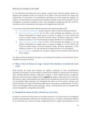 58
DISPLASIA DEL DESARROLLO DE CADERA
Es una alteración del desarrollo de la cadera y puede tener distintos grados, desde una
displasia del acetábulo hasta una luxación de la cadera. Entre los factores de riesgo más
importantes se encuentran los antecedentes familiares en primer grado de displasia de
caderas, el sexo femenino, la presentación podálica. También existe una asociación con ser
primogénito, embarazos múltiples y tener otros problemas congénitos (pie talo, tortícolis,
metatarso varo) o antecedentes de la gestación (oligohidroamnios) [43].
En el examen físico del lactante deben descartarse los siguientes signos [43]:
 Limitación de la abducción: Al abrir la pierna como un libro no sobrepasa los 60°.
 Signo de Ortolani positivo: Con el niño o niña acostado de espaldas y con las
caderas flexionadas en ángulo recto, se apoya el pulgar en la cara interna del
muslo y el dedo medio a nivel del trocánter mayor. Al abducir (alejar de la línea
media) se siente un “clic” de entrada de la cabeza del fémur en el acetábulo.
 Signo de Barlow positivo: Con el niño o niña acostado de espaldas y con las
caderas flexionadas en ángulo recto, se apoya el pulgar en la cara interna del
muslo y el dedo medio a nivel del trocánter mayor. Al aducir (aproximar a línea
media) se siente un “clic” de entrada de la cabeza del fémur en el acetábulo.
 Signo de Galeazzi: Acostado con muslos en ángulo recto se aprecia altura distinta
de las rodillas.
Los signos tardíos de displasia de caderas son claudicación (cojera) o marcha de pato. No se
retarda el inicio de la marcha.
a) Niños y niñas con factores de riesgo o examen físico alterado en el período del recién
nacido
Ante factores de riesgo para displasia de caderas, presentes al nacer (antecedentes
familiares de displasia en primer grado o presentación podálica) o alteraciones del examen
físico (Ortolani-Barlow positivo, abducción limitada u otras malformaciones congénitas
descritas anteriormente) se debe solicitar ecografía de caderas, idealmente entre las 2da y
6ta semana, según disponibilidad local (idealmente utilizando técnica de Graf). Cuando esto
no sea posible, debe realizarse una radiografía de pelvis en forma precoz. Siempre que
existan factores de riesgo o alteraciones del examen de caderas se debe derivar al niño o
niña a traumatólogo infantil para evaluación clínica e interpretación de los resultados del
examen (ecografía o radiografía precoz) [43].
b) Radiografía de caderas de niños y niñas de tres a seis meses
A todos los lactantes de dos meses se les debe solicitar en su control sano una radiografía
de pelvis anteroposterior (AP) para ser tomada entre los 2 y 3 meses y revisada por Médico
en el control de los 3 meses de edad, independiente de su riesgo. Esta prestación es una
 