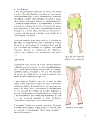 61
a) Test de Adams
El Test de Adams permite detectar escoliosis, para realizar
el test el niño o la niña debe encontrarse en ropa interior,
con el cabello recogido y con las piernas juntas y extendidas
(las rodillas no deben estar dobladas), inclinando el cuerpo
hacia adelante intentado o tocando sus pies (Ver figura 25).
El profesional debe observar la espalda mientras el paciente
se encuentre inclinado, lo normal o “sin escoliosis” es que
mientras el niño o la niña este inclinado se observen ambos
omóplatos a la misma altura, mientras que lo anormal es
observar una giba dorsal o lumbar hacia el lado de la
convexidad de la curvatura.
En caso de sospecha de escoliosis, el niño o la niña debe ser
derivado a Médico para evaluación, seguimiento y eventual
derivación a traumatología. El profesional debe recordar
que la escoliosis es una condición progresiva, que puede
empeorar durante la adolescencia. El tratamiento
quirúrgico de la escoliosis se encuentra cubierto por las GES
[45].
GENU VALGO
Corresponde a una posición de muslos y piernas donde las
rodillas se encuentran juntas y los pies separados (posición
en X). Lo más frecuente es que sea una condición benigna y
transitoria. Para su evaluación el niño o la niña debe estar
de pie con las rodillas juntas, se mide la distancia entre
ambos maléolos internos (Ver figura 26).
El genu valgo es fisiológico hasta los 10 años de edad,
siendo mucho más notorio cerca de los tres a cuatro años y
puede acompañarse de rotación de los pies (generalmente
interna). En niños y niñas con sobrepeso u obesidad puede
ser más evidente. Sin embargo se considera patológico o
anormal cuando persiste en la adolescencia, es asimétrico o
la distancia entre los pies (intermaleolar) es mayor a 10 cm
o si se encuentra asociado a otras condiciones
(antecedentes de patología osea o traumatismos).
El genu valgo fisiológico no amerita tratamiento. En caso de
presentar signos de genu valgo patológico o anormal, debe
ser derivado a traumatología infantil para evaluación y
eventual tratamiento.
Figura 25: Test de Adams
positivo (con escoliosis)
3. Genu valgo
Figura 26: Genu valgo
 