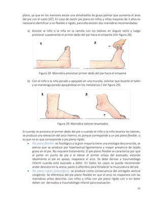 63
plano, ya que en los menores existe una almohadilla de grasa palmar que aumenta el área
del pie con el suelo [47]. En caso de existir pie plano en niños y niñas mayores de 3 años es
necesario identificar si es flexible o rígido, para ello existen dos maniobras recomendadas:
a) Acostar al niño o la niña en la camilla con los talones en ángulo recto y luego
presionar suavemente el primer dedo del pie hacia el empeine (Ver figura 28).
b) Con el niño o la niña parado y apoyado en una muralla, solicitar que levante el talón
y se mantenga parado apoyándose en los metatarsos ( Ver figura 29).
Si cuando se presiona el primer dedo del pie o cuando el niño o la niña levanta los talones,
se produce una elevación del arco interno, es porque corresponde a un pie plano flexible, si
es que no es que corresponde a pie plano rígido.
 Pie plano flexible: es fisiológico y la gran mayoría tiene una etiología desconocida, se
piensa que se produce por hiperlaxitud ligamentaria y mayor presencia de tejido
graso en el pie. No requiere tratamiento. El pie plano flexible se caracteriza por que
al poner en punta de pie o al elevar el primer ortejo del evaluado, estando
idealmente el pie en apoyo, reaparece el arco. Se debe derivar a traumatólogo
infantil cuando está asociado a dolor. En todos los casos se puede recomendar
andar descalzo en la arena, pasto o alfombra para fortalecer la musculatura del pie.
 Pie plano rígido (patológico): se produce como consecuencia del astrágalo vertical
congénito. Se diferencia del pie plano flexible en que el arco no reaparece con las
maniobras antes descritas. Los niños y niñas con pie plano rígido con o sin dolor
deben ser derivados a traumatólogo infantil para evaluación.
Figura 28: Maniobra presionar primer dedo del pie hacia el empeine
Figura 29: Maniobra talones levantados
 