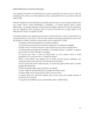 67
CARACTERÍSTICAS DE UN ZAPATO ADECUADO
Una pregunta frecuente al profesional que realiza supervisión de salud es por el tipo de
calzado que los niños y las niñas debieran utilizar, especialmente en sus primeros años de
vida [7] [48].
Diversos trabajos han demostrado que aquellas personas que no usan zapatos poseen pies
con mayor fuerza, mayor flexibilidad y movilidad y al mismo tiempo tienen menor
deformidad. Los zapatos debieran utilizarse para proteger al pie del frío o de las superficies
que son irregulares, pero cuando el niño o la niña se encuentre en un lugar seguro, se le
debe permitir andar sin zapatos [7] [48].
Los zapatos ideales son aquellos que permiten el desarrollo de un pie en crecimiento, no
necesariamente los más caros ni los de moda. Algunos principios orientadores para el uso
de calzados en bebés, lactantes y preescolares son los siguientes [7] [49]:
- Los bebés y lactantes pequeños no necesitan zapatos.
- Los lactantes que caminan no necesitan zapatos en un ambiente protegido.
- Se debe medir el tamaño del pie en cada compra (los pies crecen rápidamente).
- El calzado debe acomodar de inmediato, no se debe comprar “crecedor” o esperar
que el niño o la niña “ablande” los zapatos.
- Es normal que niños y niñas no desarrollen un arco plantar hasta la edad
prepuberal, no se requiere de un “zapato formador”
- Niños y niñas deben usar zapatos con la forma del pie (punta cuadrada), con
suficiente espacio para permitir el movimiento de los dedos
- Entre la punta del primer dedo del pie y la punta del zapato debe existir un dedo
(pulgar) de separación.
- El talón del zapato debe calzar cómodo y no resbalar
- La suela debe ser blanda (flexible) y proteger de heridas al pie
- El zapato debe ser de material que respire, como el cuero
- El zapato debe dar suficiente espacio para el pie crezca (sin quedar grande al
momento de la compra)
- Un zapato nunca debiera causar callosidades, dolor ni deformidad.
 