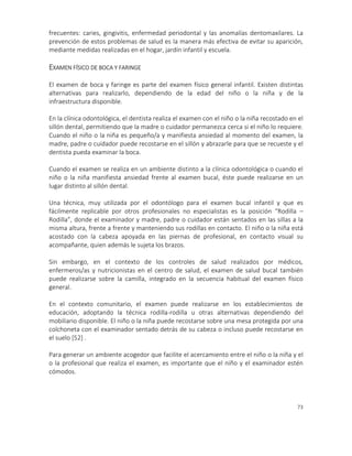 73
frecuentes: caries, gingivitis, enfermedad periodontal y las anomalías dentomaxilares. La
prevención de estos problemas de salud es la manera más efectiva de evitar su aparición,
mediante medidas realizadas en el hogar, jardín infantil y escuela.
EXAMEN FÍSICO DE BOCA Y FARINGE
El examen de boca y faringe es parte del examen físico general infantil. Existen distintas
alternativas para realizarlo, dependiendo de la edad del niño o la niña y de la
infraestructura disponible.
En la clínica odontológica, el dentista realiza el examen con el niño o la niña recostado en el
sillón dental, permitiendo que la madre o cuidador permanezca cerca si el niño lo requiere.
Cuando el niño o la niña es pequeño/a y manifiesta ansiedad al momento del examen, la
madre, padre o cuidador puede recostarse en el sillón y abrazarle para que se recueste y el
dentista pueda examinar la boca.
Cuando el examen se realiza en un ambiente distinto a la clínica odontológica o cuando el
niño o la niña manifiesta ansiedad frente al examen bucal, éste puede realizarse en un
lugar distinto al sillón dental.
Una técnica, muy utilizada por el odontólogo para el examen bucal infantil y que es
fácilmente replicable por otros profesionales no especialistas es la posición “Rodilla –
Rodilla”, donde el examinador y madre, padre o cuidador están sentados en las sillas a la
misma altura, frente a frente y manteniendo sus rodillas en contacto. El niño o la niña está
acostado con la cabeza apoyada en las piernas de profesional, en contacto visual su
acompañante, quien además le sujeta los brazos.
Sin embargo, en el contexto de los controles de salud realizados por médicos,
enfermeros/as y nutricionistas en el centro de salud, el examen de salud bucal también
puede realizarse sobre la camilla, integrado en la secuencia habitual del examen físico
general.
En el contexto comunitario, el examen puede realizarse en los establecimientos de
educación, adoptando la técnica rodilla-rodilla u otras alternativas dependiendo del
mobiliario disponible. El niño o la niña puede recostarse sobre una mesa protegida por una
colchoneta con el examinador sentado detrás de su cabeza o incluso puede recostarse en
el suelo [52] .
Para generar un ambiente acogedor que facilite el acercamiento entre el niño o la niña y el
o la profesional que realiza el examen, es importante que el niño y el examinador estén
cómodos.
 