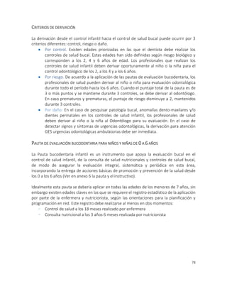 78
CRITERIOS DE DERIVACIÓN
La derivación desde el control infantil hacia el control de salud bucal puede ocurrir por 3
criterios diferentes: control, riesgo o daño.
 Por control. Existen edades priorizadas en las que el dentista debe realizar los
controles de salud bucal. Estas edades han sido definidas según riesgo biológico y
corresponden a los 2, 4 y 6 años de edad. Los profesionales que realizan los
controles de salud infantil deben derivar oportunamente al niño o la niña para el
control odontológico de los 2, a los 4 y a los 6 años.
 Por riesgo. De acuerdo a la aplicación de las pautas de evaluación bucodentaria, los
profesionales de salud pueden derivar al niño o niña para evaluación odontológica
durante todo el período hasta los 6 años. Cuando el puntaje total de la pauta es de
3 o más puntos y se mantiene durante 3 controles, se debe derivar al odontólogo.
En caso prematuros y prematuras, el puntaje de riesgo disminuye a 2, mantenidos
durante 3 controles.
 Por daño: En el caso de pesquisar patología bucal, anomalías dento-maxilares y/o
dientes perinatales en los controles de salud infantil, los profesionales de salud
deben derivar al niño o la niña al Odontólogo para su evaluación. En el caso de
detectar signos y síntomas de urgencias odontológicas, la derivación para atención
GES urgencias odontológicas ambulatorias debe ser inmediata.
PAUTA DE EVALUACIÓN BUCODENTARIA PARA NIÑOS Y NIÑAS DE 0 A 6 AÑOS
La Pauta bucodentaria infantil es un instrumento que apoya la evaluación bucal en el
control de salud infantil, de la consulta de salud nutricionales y controles de salud bucal,
de modo de asegurar la evaluación integral, sistemática y periódica en esta área,
incorporando la entrega de acciones básicas de promoción y prevención de la salud desde
los 0 a los 6 años (Ver en anexo 6 la pauta y el instructivo).
Idealmente esta pauta se debería aplicar en todas las edades de los menores de 7 años, sin
embargo existen edades claves en las que se requiere el registro estadístico de la aplicación
por parte de la enfermera y nutricionista, según las orientaciones para la planificación y
programación en red. Este registro debe realizarse al menos en dos momentos:
- Control de salud a los 18 meses realizado por enfermera
- Consulta nutricional a los 3 años 6 meses realizada por nutricionista
 
