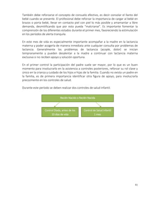 81
También debe reforzarse el concepto de consuelo efectivo, es decir consolar el llanto del
bebé cuando se presente. El profesional debe reforzar la importancia de cargar al bebé en
brazos o porta bebé, llevar en contacto piel con piel lo más posible y amamantar a libre
demanda, desmitificando que por esto pueda “malcriarse”. Es importante fomentar la
comprensión de los diferentes estados durante el primer mes, favoreciendo la estimulación
en los períodos de alerta tranquila.
En este mes de vida es especialmente importante acompañar a la madre en la lactancia
materna y poder acogerla de manera inmediata ante cualquier consulta por problemas de
lactancia. Generalmente los problemas de lactancia (acople, dolor) se inician
tempranamente y pueden desalentar a la madre a continuar con lactancia materna
exclusiva si no reciben apoyo y solución oportuna.
En el primer control la participación del padre suele ser mayor, por lo que es un buen
momento para involucrarlo en la asistencia a controles posteriores, reforzar su rol clave y
único en la crianza y cuidado de los hijos e hijas de la familia. Cuando no exista un padre en
la familia, es de primera importancia identificar otra figura de apoyo, para involucrarla
precozmente en los controles de salud.
Durante este período se deben realizar dos controles de salud infantil.
Recién Nacido o Recién Nacida
Control Díada, antes de los
10 días de vida
Control de Salud Infantil
1 mes
 