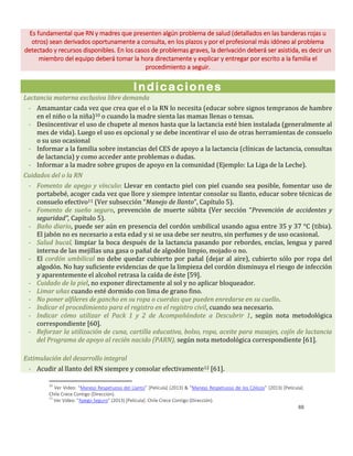 88
Es fundamental que RN y madres que presenten algún problema de salud (detallados en las banderas rojas u
otros) sean derivados oportunamente a consulta, en los plazos y por el profesional más idóneo al problema
detectado y recursos disponibles. En los casos de problemas graves, la derivación deberá ser asistida, es decir un
miembro del equipo deberá tomar la hora directamente y explicar y entregar por escrito a la familia el
procedimiento a seguir.
Indicaciones
Lactancia materna exclusiva libre demanda
- Amamantar cada vez que crea que el o la RN lo necesita (educar sobre signos tempranos de hambre
en el niño o la niña)10 o cuando la madre sienta las mamas llenas o tensas.
- Desincentivar el uso de chupete al menos hasta que la lactancia esté bien instalada (generalmente al
mes de vida). Luego el uso es opcional y se debe incentivar el uso de otras herramientas de consuelo
o su uso ocasional
- Informar a la familia sobre instancias del CES de apoyo a la lactancia (clínicas de lactancia, consultas
de lactancia) y como acceder ante problemas o dudas.
- Informar a la madre sobre grupos de apoyo en la comunidad (Ejemplo: La Liga de la Leche).
Cuidados del o la RN
- Fomento de apego y vínculo: Llevar en contacto piel con piel cuando sea posible, fomentar uso de
portabebé, acoger cada vez que llore y siempre intentar consolar su llanto, educar sobre técnicas de
consuelo efectivo11 (Ver subsección “Manejo de llanto”, Capítulo 5).
- Fomento de sueño seguro, prevención de muerte súbita (Ver sección “Prevención de accidentes y
seguridad”, Capítulo 5).
- Baño diario, puede ser aún en presencia del cordón umbilical usando agua entre 35 y 37 °C (tibia).
El jabón no es necesario a esta edad y si se usa debe ser neutro, sin perfumes y de uso ocasional.
- Salud bucal, limpiar la boca después de la lactancia pasando por rebordes, encías, lengua y pared
interna de las mejillas una gasa o pañal de algodón limpio, mojado o no.
- El cordón umbilical no debe quedar cubierto por pañal (dejar al aire), cubierto sólo por ropa del
algodón. No hay suficiente evidencias de que la limpieza del cordón disminuya el riesgo de infección
y aparentemente el alcohol retrasa la caída de éste [59].
- Cuidado de la piel, no exponer directamente al sol y no aplicar bloqueador.
- Limar uñas cuando esté dormido con lima de grano fino.
- No poner alfileres de gancho en su ropa o cuerdas que pueden enredarse en su cuello.
- Indicar el procedimiento para el registro en el registro civil, cuando sea necesario.
- Indicar cómo utilizar el Pack 1 y 2 de Acompañándote a Descubrir 1, según nota metodológica
correspondiente [60].
- Reforzar la utilización de cuna, cartilla educativa, bolso, ropa, aceite para masajes, cojín de lactancia
del Programa de apoyo al recién nacido (PARN), según nota metodológica correspondiente [61].
Estimulación del desarrollo integral
- Acudir al llanto del RN siempre y consolar efectivamente12 [61].
10
Ver Video: “Manejo Respetuoso del Llanto” [Película] (2013) & “Manejo Respetuoso de los Cólicos” (2013) [Película].
Chile Crece Contigo (Dirección).
11
Ver Video: “Apego Seguro” (2013) [Película]. Chile Crece Contigo (Dirección).
 