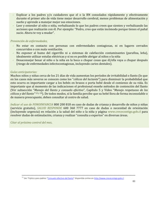 89
- Explicar a los padres y/o cuidadores que el o la RN consolados rápidamente y efectivamente
durante el primer año de vida tiene mejor desarrollo cerebral, menos problemas de alimentación y
sueño y aprende a manejar mejor sus emociones.
- Leer y entender al niño o niña, verbalizando lo que los padres creen que sienten y verbalizando las
acciones que realizarán con él. Por ejemplo: “Pedro, creo que estás incómodo porque tienes el pañal
sucio. Ahora te voy a mudar”.
Prevención de enfermedades,
- No estar en contacto con personas con enfermedades contagiosas, ni en lugares cerrados
concurridos o con mala ventilación.
- No exponer al humo del cigarrillo ni a sistemas de calefacción contaminantes (parafina, leña),
idealmente utilizar estufas eléctricas y si no es posible abrigar al niños o la niña
- Desaconsejar besar al niño o la niña en la boca o chupar cosas que él/ella vaya a chupar después
(riesgo de enfermedades infectocontagiosas, incluyendo caries dentales).
Guías anticipatorias:
Muchos niños y niñas cerca de los 21 días de vida aumentan los períodos de irritabilidad o llanto (lo que
en los casos más severos se conocen como los “cólicos del lactante”) para disminuir la probabilidad que
esto ocurra es importante cargar a los bebés en brazos o porta bebé desde el comienzo de su vida. Es
importante que al momento de las indicaciones el profesional enseñe métodos de contención del llanto
(Ver subsección “Manejo del llanto y consuelo efectivo”, Capítulo 5 y Video “Manejo respetuoso de los
cólicos y del llanto” 12 y 10). De todos modos, si la familia percibe que su bebé llora de forma inconsolable o
de manera preocupante, deben consultar al centro de salud.
Indicar el uso de FONOINFANCIA 800 200 818 en caso de dudas de crianza y desarrollo de niños y niñas
(servicio gratuito), SALUD RESPONDE 600 360 7777 en caso de dudas o necesidad de orientación
(incluyendo urgencia) en relación a la salud del niño o la niña y página www.crececontigo.gob.cl para
resolver dudas de estimulación, crianza y realizar “consulta a expertos” en diversas áreas.
Citar al próximo control del mes.
12
Ver Tríptico para padres “Consuelo efectivo del llanto” disponible online en http://www.crececontigo.gob.cl
 