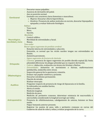 92
- Descartar masas palpables.
Genitoanal
- Ausencia de dermatitis del pañal.
- Ano en posición normal.
- Genitales con caracteres claros femeninos o masculinos.
o Mujeres: Descartar clítoris hipertróficos.
o Hombres: Presencia de ambos testículos en escroto, descartar hipospadia o
epispadia y evaluar hidrocele fisiológico.
Neurológico,
movilidad y tono
Reflejos
- Tono nucal.
- Moro.
- Succión.
Movilidad
- Control cefálico.
- Movilidad de extremidades y facial.
- Manos.
Tono axilar
Buscar signos sugerentes de parálisis cerebral
- Rotación interna de extremidades y aducción.
- Extensión, es normal que los recién nacidos tengan sus extremidades en
flexión.
- Asimetría persistente.
Ortopedia
- Signos sugerentes de fractura de clavícula
- Columna: presencia de signos sugerentes de posible disrafia espinal (Ej: fosita
pilonidal) diferenciar de pliegue pilonidal que no requiere derivación.
- Caderas: abducción, evaluación con técnica de Ortolani y Barlow.
- Extremidades: Asimetrías en movimiento o fuerzas, malformaciones
(polidactilia, sindactilia entre otras).
Oftalmológico
- Inspección general de la apariencia y simetría.
- Evaluar rojo pupilar simétrico y presente.
- Descartar estrabismo permanente.
- Fijación de mirada.
Auditiva
- Realizar otoscopia.
- Preguntar respecto de presencia de riesgo de hipoacusia en la familia.
- Se sobresalta con sonidos fuertes.
- Alerta al sonido.
Antropometría
- Medición longitud.
- Medición de peso.
- Medición de perímetro craneano, determinar existencia de macrocefalia o
microcefalia considerando la longitud (corregir por talla).
- Presencia de céfalohematomas, cabalgamiento de suturas, lesiones en línea
media.
- Palpar fontanela anterior presente.
- Registrar los puntos de peso, talla y perímetro craneano en curvas del
Cuaderno de salud de niños y niñas y evaluar progresión de la curva.
 