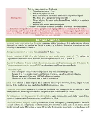97
Adenopatías
Ante los siguientes signos de alarma:
- Tamaño adenopatía >2 cm.
- Ubicación supraclavicular.
- Falta de asociación a síntomas de infección respiratoria aguda.
- Más de un grupo ganglionar comprometido.
- Signos clínicos de compromiso hematológico (palidez o petequias o
equimosis).
- Presencia de hepato o esplenomegalia.
Considerar estudio con exámenes y eventual derivación a nivel secundario.
Es fundamental que los niños y niñas que presenten algún problema de salud (detallados en las
banderas rojas u otros) sean derivados oportunamente a consulta, en los plazos y por el profesional más
idóneo al problema detectado y recursos disponibles. En los casos de problemas graves, asegurarse que
las derivaciones sean efectivas.
Indicaciones
Lactancia materna exclusiva libre demanda, en caso de utilizar sucedáneos de la leche materna intentar
disminuirlos, cuando sea posible, en forma progresiva y utilizando formas de administración que
contribuyan a fomentar la lactancia.
Anticipar la reacción de la vacuna BCG cerca de los 40 días de vida.
Recetar vitaminas D 400 UI al día, (número de gotas según marca comercial). (Ver subsección
“Suplementación vitamínica y de minerales durante el primer año de vida”, Capítulo 5)
Reforzar la utilización de cuna, cartilla educativa, bolso, ropa, aceite para masajes, cojín de lactancia del
Programa de apoyo al recién nacido (PARN), según nota metodológica correspondiente
Cuidados de la piel:
- Baño con agua o con jabón hipoalergénico en muy poca cantidad (opcional).
- Lavado de la ropa con jabón en barra blanco o detergente hipoalergénico en máquina.
- No usar suavizante. Usar ropa 100 % algodón sin etiquetas.
- No exponer al sol en forma directa, ni aplicar bloqueador.
Salud bucal, limpiar la boca después de la lactancia pasando por rebordes, encías, lengua y pared
interna de las mejillas una gasa o pañal de algodón limpio, mojado o no.
Prevención de accidentes, énfasis en la utilización de silla de auto en segunda fila mirando hacia atrás,
no exponer al sol, medidas para disminuir riesgo de muerte súbita durante el sueño.
Dar indicaciones para la prevención de enfermedades, según información recolectada y edad. Evitar
contacto con personas enfermas, espacios cerrados concurridos
Educación respecto de signos alarma (cuándo debe acudir a la urgencia): ante la presencia de fiebre
(educar en toma de temperatura con termómetro, tres minutos en zona axilar o un minuto rectal,
siendo normal hasta 37,5 axilar y hasta 38 rectal), decaimiento importante o irritabilidad, rash
 