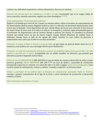 98
cutáneo, tos, dificultad respiratoria, rechazo alimentario, diarrea y/o vómitos.
Fomento del vínculo entre los cuidadores y el niño o la niña, recomendar que se le cargue, hable de
cerca, sonreírle, cantarle canciones, regular sus ciclos fisiológicos 13 14 15.
Guías anticipatorias “Crisis hipertónica del ano”
Explicar a la familia que cerca de los 2 meses en muchos niños y niñas se produce un espaciamiento de
las deposiciones (defeca menos, llegando incluso a estar 5 o más días sin presentar deposiciones). Esto
ocurre por la llamada “crisis hipertónica del ano” donde fibras nerviosas que contraen el ano inervan
de mayor forma la zona anal. Si el niño o la niña se ve tranquilo y contento, sigue presentando gases y
al presentar las deposiciones son de carácter blando o pastoso (no duras), se considera un período
normal, que puede durar un par de meses. Sugerir masaje infantil (flexiones de rodillas hacia el
abdomen, masaje hacia el lado de las agujas del reloj). Intentar no usar calitas de glicerina o
estimulación anal, salvo que el niño se vea muy incómodo.
Fomentar el cargar al bebé en brazos o en porta bebé, ya que existe un peak de llanto entre las 6 y 8
semanas y esta pudiera ser una estrategia efectiva para disminuirlo
Promover un estilo de estimulación orientado a generar un ambiente óptimo para que el niño o la niña
explore y aprenda por sí solo/a, acompañado por un adulto sensible, no intrusivo, que permita que
descubra y pueda ir logrando nuevos hitos.
Indicar el uso de FONOINFANCIA 800 200 818 en caso de dudas de crianza y desarrollo de niños y niñas
(servicio gratuito), SALUD RESPONDE 600 360 7777 en caso de dudas o necesidad de orientación
(incluyendo urgencia) en relación a la salud del niño o la niña y página www.crececontigo.gob.cl para
resolver dudas de estimulación, crianza y realizar “consulta a expertos” en diversas áreas.
Invitar a participar de los talleres para el fomento de competencias parentales Nadie es Perfecto,
vincular a grupos comunitarios de la liga de la leche u otras iniciativas de promoción el desarrollo
infantil y crianza.
Citar al próximo control de los 2 meses.
13
Recomendar ver Video: “Apego Seguro” (2013) [Película]. Chile Crece Contigo (Dirección).
14
Ver Tríptico para padres “Consuelo efectivo del llanto” disponible online en http://www.crececontigo.gob.cl
15
Recomendar ver Video: “Manejo Respetuoso de los Cólicos” (2013) [Película]. Chile Crece Contigo (Dirección).
 