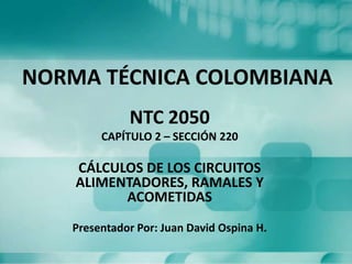 NORMA TÉCNICA COLOMBIANA
NTC 2050
CAPÍTULO 2 – SECCIÓN 220

CÁLCULOS DE LOS CIRCUITOS
ALIMENTADORES, RAMALES Y
ACOMETIDAS
Presentador Por: Juan David Ospina H.

 
