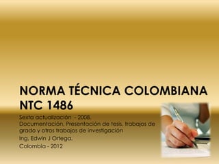 NORMA TÉCNICA COLOMBIANA
NTC 1486
Sexta actualización - 2008.
Documentación, Presentación de tesis, trabajos de
grado y otros trabajos de investigación
Ing. Edwin J Ortega.
Colombia - 2012
 