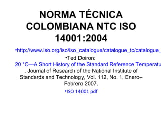 NORMA TÉCNICA
COLOMBIANA NTC ISO
14001:2004
•http://www.iso.org/iso/iso_catalogue/catalogue_tc/catalogue_
•Ted Doiron:
20 °C—A Short History of the Standard Reference Temperatu
. Journal of Research of the National Institute of
Standards and Technology, Vol. 112, No. 1, Enero–
Febrero 2007.
•ISO 14001 pdf
 