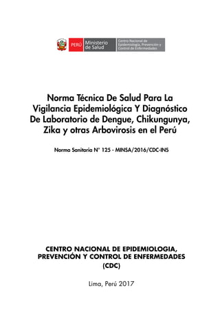 1
Norma Técnica De Salud Para La
Vigilancia Epidemiológica Y Diagnóstico
De Laboratorio de Dengue, Chikungunya,
Zika y otras Arbovirosis en el Perú
CENTRO NACIONAL DE EPIDEMIOLOGIA,
PREVENCIÓN Y CONTROL DE ENFERMEDADES
(CDC)
Lima, Perú 2017
Norma Sanitaria N° 125 - MINSA/2016/CDC-INS
Centro Nacional de
Epidemiología, Prevención y
Control de Enfermedades
 