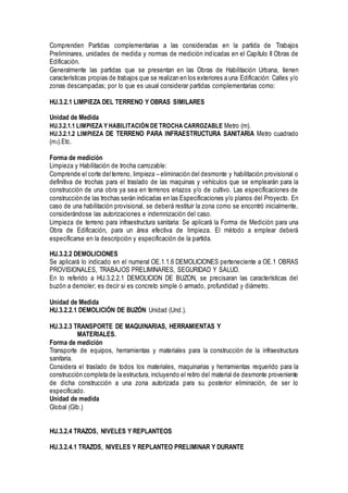 Comprenden Partidas complementarias a las consideradas en la partida de Trabajos
Preliminares, unidades de medida y normas de medición indicadas en el Capítulo II Obras de
Edificación.
Generalmente las partidas que se presentan en las Obras de Habilitación Urbana, tienen
características propias de trabajos que se realizan en los exteriores a una Edificación: Calles y/o
zonas descampadas; por lo que es usual considerar partidas complementarias como:
HU.3.2.1 LIMPIEZA DEL TERRENO Y OBRAS SIMILARES
Unidad de Medida
HU.3.2.1.1 LIMPIEZA Y HABILITACIÓN DE TROCHA CARROZABLE Metro (m).
HU.3.2.1.2 LIMPIEZA DE TERRENO PARA INFRAESTRUCTURA SANITARIA Metro cuadrado
(m2).Etc.
Forma de medición
Limpieza y Habilitación de trocha carrozable:
Comprende el corte delterreno, limpieza – eliminación del desmonte y habilitación provisional o
definitiva de trochas para el traslado de las maquinas y vehículos que se emplearán para la
construcción de una obra ya sea en terrenos eriazos y/o de cultivo. Las especificaciones de
construcción de las trochas serán indicadas en las Especificaciones y/o planos del Proyecto. En
caso de una habilitación provisional, se deberá restituir la zona como se encontró inicialmente,
considerándose las autorizaciones e indemnización del caso.
Limpieza de terreno para infraestructura sanitaria: Se aplicará la Forma de Medición para una
Obra de Edificación, para un área efectiva de limpieza. El método a emplear deberá
especificarse en la descripción y especificación de la partida.
HU.3.2.2 DEMOLICIONES
Se aplicará lo indicado en el numeral OE.1.1.6 DEMOLICIONES perteneciente a OE.1 OBRAS
PROVISIONALES, TRABAJOS PRELIMINARES, SEGURIDAD Y SALUD.
En lo referido a HU.3.2.2.1 DEMOLICION DE BUZON, se precisaran las características del
buzón a demoler; es decir si es concreto simple ó armado, profundidad y diámetro.
Unidad de Medida
HU.3.2.2.1 DEMOLICIÓN DE BUZÓN Unidad (Und.).
HU.3.2.3 TRANSPORTE DE MAQUINARIAS, HERRAMIENTAS Y
MATERIALES.
Forma de medición
Transporte de equipos, herramientas y materiales para la construcción de la infraestructura
sanitaria.
Considera el traslado de todos los materiales, maquinarias y herramientas requerido para la
construcción completa de la estructura, incluyendo el retiro del material de desmonte proveniente
de dicha construcción a una zona autorizada para su posterior eliminación, de ser lo
especificado.
Unidad de medida
Global (Glb.)
HU.3.2.4 TRAZOS, NIVELES Y REPLANTEOS
HU.3.2.4.1 TRAZOS, NIVELES Y REPLANTEO PRELIMINAR Y DURANTE
 