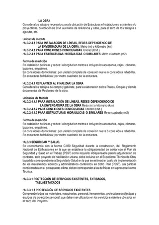 LA OBRA
Considera los trabajos necesarios para la ubicación de Estructuras e Instalaciones existentes y/o
proyectadas, colocación de B.M. auxiliares de referencia y otras, para el trazo de los trabajos a
ejecutar, etc.
Unidad de medida
HU.3.2.4.1 PARA INSTALACIÓN DE LÍNEAS, REDES DEPENDIENDO DE
LA ENVERGADURA DE LA OBRA. Metro (m) o kilómetro (km)
HU.3.2.4.1 PARA CONEXIONES DOMICILIARIAS Unidad (Und.)
HU.3.2.4.1 PARA ESTRUCTURAS HIDRÁULICAS O SIMILARES Metro cuadrado (m2)
Forma de medición
En instalación de líneas y redes: la longitud en metros e incluyen los accesorios, cajas, cámaras,
buzones, empalmes.
En conexiones domiciliarias: por unidad completa de conexión nueva ó conexión a rehabilitar.
En estructuras hidráulicas: por metro cuadrado de la estructura.
HU.3.2.4.1 REPLANTEO AL FINALIZAR LA OBRA
Considera los trabajos de campo y gabinete, para la elaboración de los Planos, Croquis y demás
documentos de Replanteo de la obra.
Unidades de Medida
HU.3.2.4.1.1 PARA INSTALACIÓN DE LÍNEAS, REDES DEPENDIENDO DE
LA ENVERGADURA DE LA OBRA Metro (m) o kilómetro (km)
HU.3.2.4.1.2 PARA CONEXIONES DOMICILIARIAS Unidad (Und.)
HU.3.2.4.1.3 PARA ESTRUCTURAS HIDRÁULICAS O SIMILARES Metro cuadrado (m2)
Forma de medición
En instalación de líneas y redes: la longitud en metros e incluyen los accesorios, cajas, cámaras,
buzones, empalmes.
En conexiones domiciliarias: por unidad completa de conexión nueva ó conexión a rehabilitar.
En estructuras hidráulicas: por metro cuadrado de la estructura.
HU.3.3 SEGURIDAD Y SALUD.
En concordancia con la Norma G.050 Seguridad durante la construcción, del Reglamento
Nacional de Edificaciones en la que se establece la obligatoriedad de contar con el Plan de
Seguridad y Salud en el Trabajo (PSST) como requisito indispensable para la adjudicación de
contratos, todo proyecto de habilitación urbana, debe incluirse en el Expediente Técnico de Obra,
la partida correspondiente a Seguridad y Salud en la que se estimará el costo de implementación
de los mecanismos técnicos y administrativos contenidos en dicho Plan (PSST). Las partidas
consideradas en el presupuesto oferta, deben corresponder a las definidas en la presente Norma
Técnica.
HU.3.3.1 PROTECCIÓN DE SERVICIOS EXISTENTES, ENTIBADOS,
TABLAESTACADOS
HU.3.3.1.1 PROTECCIÓN DE SERVICIOS EXISTENTES
Comprende todos los materiales, maquinarias, personal, herramientas, protecciones colectivas y
equipos de protección personal, que deben ser utilizados en los servicios existentes ubicados en
el trazo del Proyecto.
 