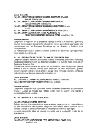 Unidad de medida
HU.3.3.1.1.1 PROTECCIÓN EN CRUCE CON RED EXISTENTE DE AGUA
POTABLE Unidad (Und.)
HU.3.3.1.1.2 PROTECCIÓN EN CRUCE CON RED EXISTENTE DE
ALCANTARILLADO Unidad (Und.)
HU.3.3.1.1.3 PROTECCIÓN EN CRUCE CON CABLES ELÉCTRICOS Unidad
(Und.)
HU.3.3.1.1.4 PROTECCIÓN EN CRUCE CON VÍA FÉRREA Unidad (Und.)
HU.3.3.1.1.5 PROTECCIÓN DE POSTES DE ALUMBRADO Y/O
TELEFÓNICOS UBICADOS CERCA AL TRAZO Unidad (Und.) Etc.
Forma de medición
Comprenden lo requerido en el Expediente Técnico de Obra en lo referente a personal y
recursos disponibles para ejecutar dicha actividad, los mismos que deberán estar sujetos a las
coordinaciones con las Empresas Prestadoras de los Servicios y Gobierno Local
correspondiente.
Las Partidas expresadas en unidades, varían de acuerdo al tipo de servicio a proteger; líneas,
redes, postes, línea férrea, etc.
HU.3.3.1.2 PROTECCIÓN EN CRUCES DE CANALES DE REGADÍO, RÍOS.
Comprende todos los materiales, maquinarias, personal, herramientas, protecciones colectivas y
equipos de protección personal, que deben ser utilizados en el cruce de líneas, redes, etc. en
Canales de Regadío ó Ríos.
Entre ellos se debe considerar, sin llegar a ser una limitación: casco de seguridad, gafas de
acuerdo al tipo de actividad, escudo facial, protectores de oído, respiradores, guantes,
botines/botas con puntera de acero, arnés de cuerpo entero y línea de enganche, prendas de
protección, bombas de agua, sistema de iluminación, etc.
Unidad de medida
HU.3.3.1.2.1 PROTECCIÓN EN CRUCE CON CANALES DE RIEGO Unidad (Und.)
HU.3.3.1.2.2 PROTECCIÓN EN CRUCE CON RÍO Unidad (Und.) Etc.
Forma de medición
Comprenden lo requerido en el Expediente Técnico de Obra en lo referente a la Especificación
Técnica y Análisis de Precios. Las Partidas podrán variar de acuerdo a la magnitud y
complejidad del cruce a realizar.
HU.3.3.1.3 ENTIBADOS Y TABLAESTACADOS.
HU.3.3.1.3.1 TABLAESTACADO CONTÍNUO
Refiere a las obras de apuntalamiento de las excavaciones,zanjas, pozos, etc. cuando el terreno
por falta de estabilidad ofrece grandes riesgos de deslizamiento sea en condición seca o
húmeda. Este tipo de protección considera la cara completa del terreno a proteger.
La partida comprende todos los insumos necesarios para la construcción y retiro de los
tablestacados.
Unidad de Medida
HU.3.3.1.3.1.1 PARA EXCAVACIONES PARA ESTRUCTURAS, POZOS Metro
cuadrado (m2)
 