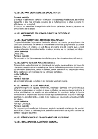 HU.3.3.1.3.1.2 PARA EXCAVACIONES DE ZANJAS. Metro (m)
Forma de medición
El cómputo de tablestacado o entibado continuo en excavaciones para estructuras, se obtendrá
calculando el área neta protegida, deducida de la multiplicación de la altura necesaria del
tablestacado por su longitud.
El cómputo por metro lineal de zanja involucra las 2 caras de la zanja, debiendo precisarse las
profundidades de las zanjas.
HU.3.3.2 MANTENIMIENTO DEL SERVICIO DURANTE LA EJECUCIÓN DE
LAS OBRAS
HU.3.3.2.1 MANTENIMIENTO DEL SERVICIO DE AGUA POTABLE.
Comprende la instalación provisional de tuberías, válvulas y accesorios que empalmaran a las
conexiones domiciliarias, con la finalidad de mantener el servicio de agua potable de los usuarios
afectados. Incluye el empalme de esta tubería provisional a la red existente que permitirá
mantener el servicio. Se considera también el retiro de la misma una vez culminado los trabajos.
Unidad de Medida
Unidad (Und.).
Forma de medición
Se computará el total de conexiones domiciliarias que reciben el mantenimiento del servicio.
HU.3.3.2.2 DESVÍO DE RED DE AGUAS RESIDUALES.
Comprende los gastos de colocar provisionalmente las tuberías que empalmaran los tramos de
colectores que se encuentran en servicio y que dejaran de funcionar por motivos de reemplazo
por encontrarse deteriorados,cambio de diámetro, cambio de material, etc. Se considera el retiro
de las instalaciones provisionales una vez culminado los trabajos.
Unidad de Medida
Metro (m).
Forma de medición
Se computará la longitud en metros de los tramos de tubería provisional.
HU.3.3.2.3 BOMBEO DE AGUAS RESIDUALES.
Comprende el personal, equipos, herramientas, materiales y permisos correspondientes que
deben ser empleados para el bombeo de aguas residuales, que se presentan generalmente al
realizar rehabilitaciones de servicios de alcantarillado en funcionamiento. Incluye la línea de
impulsión que se empleará para la conducción del agua bombeada hasta un punto de descarga
autorizado. Se considera también el retiro de las instalaciones provisionales una vez culminado
los trabajos.
Unidad de Medida
Hora (h) ó Global (Glb.)
Forma de medición
Se computará por hora efectiva de bombeo, según la característica del equipo de bombeo
especificado. Cuando la partida es global, se estimará en el análisis de la partida las horas de
bombeo y equipos requeridos.
HU.3.3.3 SEÑALIZACIONES DEL TRÁNSITO VEHICULAR Y SEGURIDAD
HU.3.3.3.1 SEÑALIZACIONES, ILUMINACIÓN NOCTURNA.
 