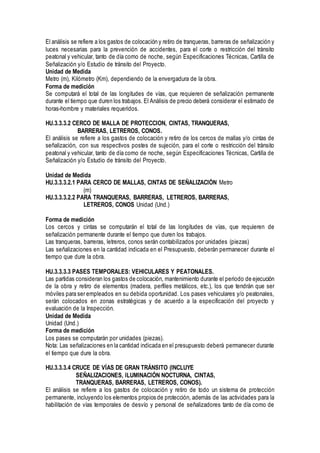 El análisis se refiere a los gastos de colocación y retiro de tranqueras, barreras de señalización y
luces necesarias para la prevención de accidentes, para el corte o restricción del tránsito
peatonal y vehicular, tanto de día como de noche, según Especificaciones Técnicas, Cartilla de
Señalización y/o Estudio de tránsito del Proyecto.
Unidad de Medida
Metro (m), Kilómetro (Km), dependiendo de la envergadura de la obra.
Forma de medición
Se computará el total de las longitudes de vías, que requieren de señalización permanente
durante el tiempo que duren los trabajos. El Análisis de precio deberá considerar el estimado de
horas-hombre y materiales requeridos.
HU.3.3.3.2 CERCO DE MALLA DE PROTECCION, CINTAS, TRANQUERAS,
BARRERAS, LETREROS, CONOS.
El análisis se refiere a los gastos de colocación y retiro de los cercos de mallas y/o cintas de
señalización, con sus respectivos postes de sujeción, para el corte o restricción del tránsito
peatonal y vehicular, tanto de día como de noche, según Especificaciones Técnicas, Cartilla de
Señalización y/o Estudio de tránsito del Proyecto.
Unidad de Medida
HU.3.3.3.2.1 PARA CERCO DE MALLAS, CINTAS DE SEÑALIZACIÓN Metro
(m)
HU.3.3.3.2.2 PARA TRANQUERAS, BARRERAS, LETREROS, BARRERAS,
LETREROS, CONOS Unidad (Und.)
Forma de medición
Los cercos y cintas se computarán el total de las longitudes de vías, que requieren de
señalización permanente durante el tiempo que duren los trabajos.
Las tranqueras, barreras, letreros, conos serán contabilizados por unidades (piezas)
Las señalizaciones en la cantidad indicada en el Presupuesto, deberán permanecer durante el
tiempo que dure la obra.
HU.3.3.3.3 PASES TEMPORALES: VEHICULARES Y PEATONALES.
Las partidas consideran los gastos de colocación, mantenimiento durante el periodo de ejecución
de la obra y retiro de elementos (madera, perfiles metálicos, etc.), los que tendrán que ser
móviles para ser empleados en su debida oportunidad. Los pases vehiculares y/o peatonales,
serán colocados en zonas estratégicas y de acuerdo a la especificación del proyecto y
evaluación de la Inspección.
Unidad de Medida
Unidad (Und.)
Forma de medición
Los pases se computarán por unidades (piezas).
Nota: Las señalizaciones en la cantidad indicada en el presupuesto deberá permanecer durante
el tiempo que dure la obra.
HU.3.3.3.4 CRUCE DE VÍAS DE GRAN TRÁNSITO (INCLUYE
SEÑALIZACIONES, ILUMINACIÓN NOCTURNA, CINTAS,
TRANQUERAS, BARRERAS, LETREROS, CONOS).
El análisis se refiere a los gastos de colocación y retiro de todo un sistema de protección
permanente, incluyendo los elementos propios de protección, además de las actividades para la
habilitación de vías temporales de desvío y personal de señalizadores tanto de día como de
 