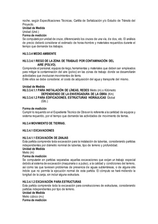 noche, según Especificaciones Técnicas, Cartilla de Señalización y/o Estudio de Tránsito del
Proyecto.
Unidad de Medida
Unidad (Und.)
Forma de medición
Se computará por unidad de cruce, diferenciando los cruces de una vía, de dos, etc. El análisis
de precio deberá considerar el estimado de horas-hombre y materiales requeridos durante el
tiempo que demande los trabajos.
HU.3.3.4 MEDIO AMBIENTE
HU.3.3.4.1 RIEGO DE LA ZONA DE TRABAJO POR CONTAMINACIÓN DEL
AIRE (POLVO).
Comprende el personal, equipos de riego,herramientas y materiales que deben ser empleados
para mitigar la contaminación del aire (polvo) en las zonas de trabajo donde se desarrollarán
actividades que involucran movimientos de tierra.
Entre ellos se debe considerar, el costo de adquisición del agua y transporte del mismo.
Unidad de Medida
HU.3.3.4.1.1 PARA INSTALACIÓN DE LÍNEAS, REDES Metro (m) o Kilómetro
DEPENDIENDO DE LA ENVERGADURA DE LA OBRA (Km)
HU.3.3.4.1.2 PARA EDIFICACIONES, ESTRUCTURAS HIDRÁULICAS Global
(Glb.)
Forma de medición
Cumplir lo requerido en el Expediente Técnico de Obra en lo referente a la cantidad de equipos y
sistema requerido, por el tiempo que demande las actividades de movimiento de tierras.
HU.3.4 MOVIMIENTO DE TIERRAS.
HU.3.4.1 EXCAVACIONES
HU.3.4.1.1 EXCAVACIÓN DE ZANJAS
Esta partida comprende toda excavación para la instalación de tuberías, considerando partidas
independientes por diámetro nominal de tuberías, tipo de terreno y profundidad.
Unidad de Medida
Metro (m)
Forma de medición
Se computarán en partidas separadas aquellas excavaciones que exijan un trabajo especial
debido al sistema de excavación (maquinaria o a pulso), a la calidad y condiciones del terreno,
así como las que tuviesen problemas de presencia de aguas subterráneas, o de alguna otra
índole que no permita la ejecución normal de esta partida. El cómputo se hará midiendo la
longitud de la zanja, sin incluir alguna estructura.
HU.3.4.1.2 EXCAVACIÓN PARA ESTRUCTURAS
Esta partida comprende toda la excavación para construcciones de estructuras, considerando
partidas independientes por tipo de terreno.
Unidad de Medida
Metro cúbico (m3)
Forma de medición
 